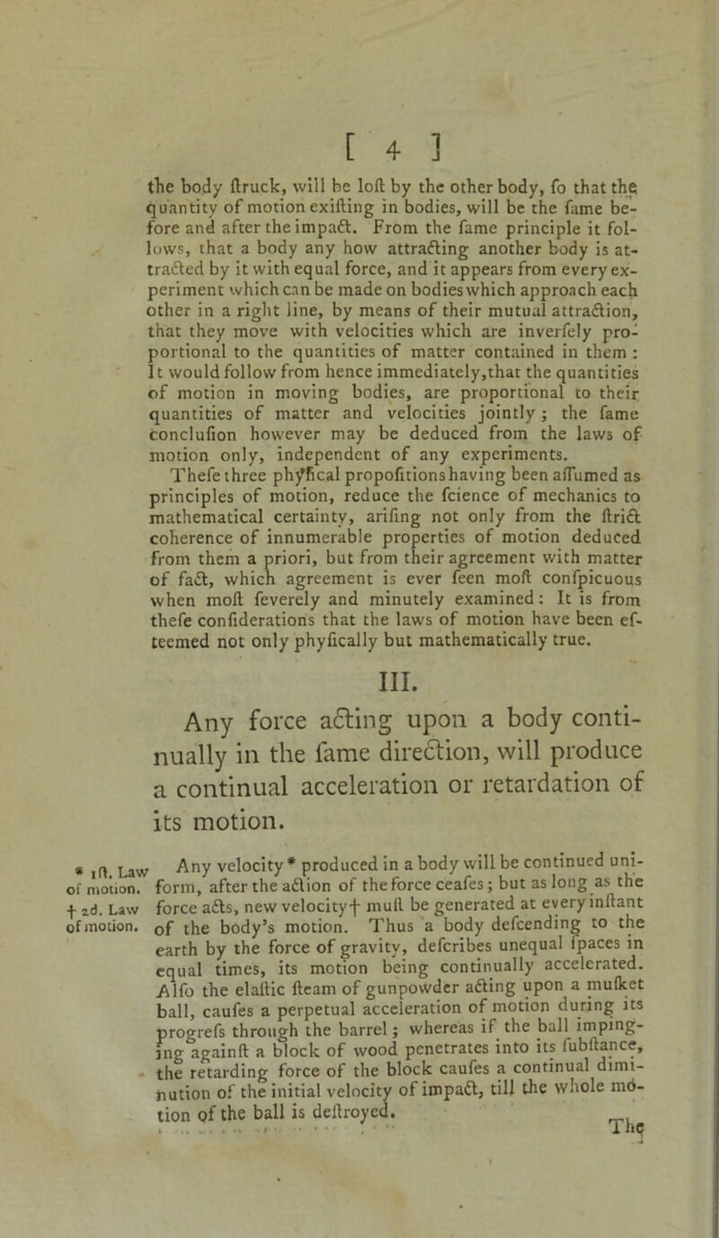 the body ftruck, will be loft by the other body, fo that the quantity of motion exifting in bodies, will be the fame be- fore and after the impaft. From the fame principle it fol- lows, that a body any how attradling another body is at- tracted by it with equal force, and it appears from every ex- periment which can be made on bodies which approach each other in a right line, by means of their mutual attraction, that they move with velocities which are inverfely pro- portional to the quantities of matter contained in them: 11 would follow from hence immediately,that the quantities of motion in moving bodies, are proportional to their quantities of matter and velocities jointly; the fame conclufion however may be deduced from the laws of motion only, independent of any experiments. Thefe three phy'fical propofitionshaving been aflumed as principles of motion, reduce the fcience of mechanics to mathematical certainty, arifing not only from the ftrift coherence of innumerable properties of motion deduced from them a priori, but from their agreement with matter of faCt, which agreement is ever feen mod confpicuous when moft feverely and minutely examined: It is from thefe confiderations that the laws of motion have been ef- teemed not only phyfically but mathematically true. III. Any force adting upon a body conti- nually in the fame direction, will produce a continual acceleration or retardation of its motion. * id Law Any velocity * produced in a body will be continued uni- of motion, form, after the a£l ion of the force ceafes; but as long as the id. Law force a£ts, new velocity-|- mull be generated at every inllant of motion. 0f the body’s motion. Thus a body defeending to the earth by the force of gravity, deferibes unequal Ipaces in equal times, its motion being continually accelerated. Alfo the elaftic fleam of gunpowder afting upon a mulket ball, caufes a perpetual acceleration of motion during its progrefs through the barrel; whereas if the ball imping- ing againft a block of wood penetrates into its fubftance, the retarding force of the block caufes a continual dimi- nution of the initial velocity of impadl, till the whole mo- tion pf the ball is deftroyed.