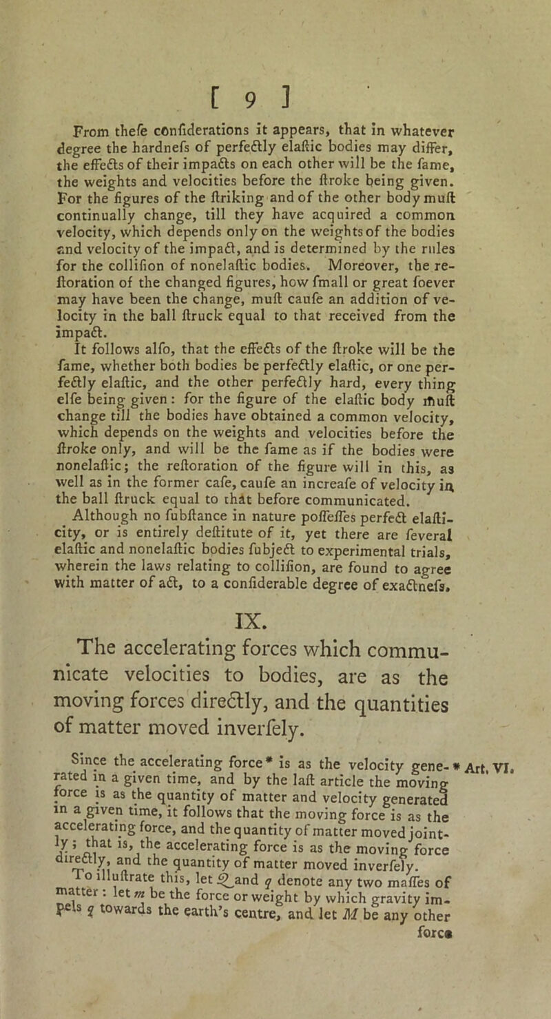 From thefe confiderations it appears, that in whatever degree the hardnefs of perfedtly elaftic bodies may differ, the effects of their impadts on each other will be the fame, the weights and velocities before the ftroke being given. For the figures of the ftriking and of the other body mull continually change, till they have acquired a common velocity, which depends only on the weights of the bodies and velocity of the impadl, and is determined by the rules for the collifion of nonelaftic bodies. Moreover, the re- ftoration of the changed figures, how fmall or great foever may have been the change, mull caufe an addition of ve- locity in the ball ftruck equal to that received from the impadl. It follows alfo, that the effedls of the ftroke will be the fame, whether both bodies be perfedtly elaftic, or one per- fedtly elaftic, and the other perfedtly hard, every thing elfe being given: for the figure of the elaftic body itiull change till the bodies have obtained a common velocity, which depends on the weights and velocities before the ftroke only, and will be the fame as if the bodies were nonelaftic; the reftoration of the figure will in this, as well as in the former cafe, caufe an increafe of velocity in the ball ftruck equal to that before communicated. Although no fubftance in nature poftefles perfedt elafti- city, or is entirely deftitute of it, yet there are feveral elaftic and nonelaftic bodies fubjedt to experimental trials, wherein the laws relating to collifion, are found to agree with matter of adt, to a confiderable degree of exadlnefs. IX. The accelerating forces which commu- nicate velocities to bodies, are as the moving forces diredtly, and the quantities of matter moved inverfely. Since the accelerating force* is as the velocity gene-* Art VI. rated m a given time, and by the laft article the moving force is as the quantity of matter and velocity generated m a given time, it follows that the moving force is as the accelerating force, and the quantity of matter moved joint- ly ; that is, the accelerating force is as the moving force dtrettly, and the quantity of matter moved inverfely. f o illuftrate this, let^and q denote any two mafles of ma ter . let m be the force or weight by which gravity im- pels q towards the earth’s centre, and let Af be any other fore#