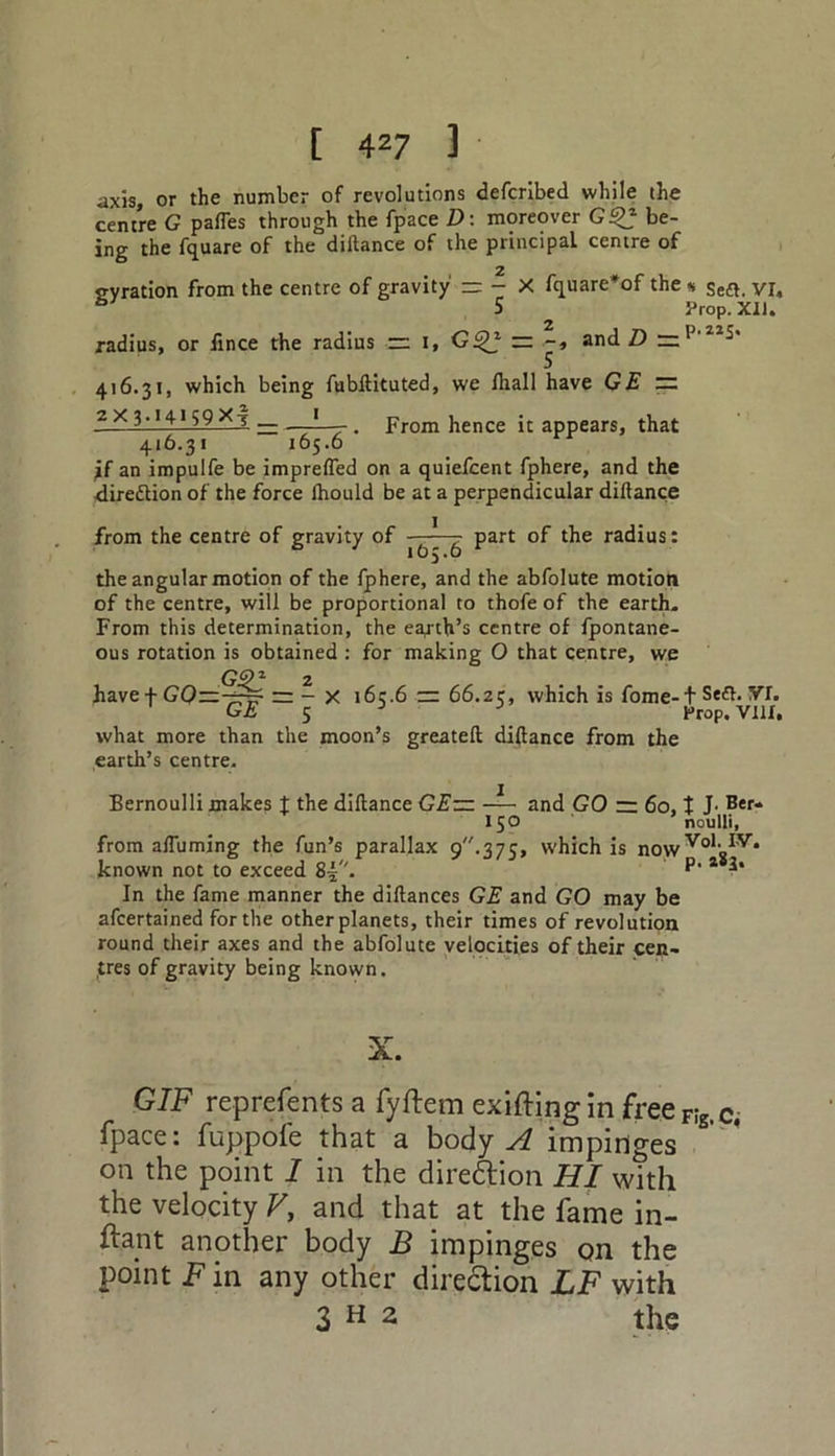 axis, or the number of revolutions defcribed while the centre G pafles through the fpace D : moreover G2£ be- ing the fquare of the dillance of the principal centre of 2 gyration from the centre of gravity zr - X fquare'of the « se£t. VI, 6 5 Prop. XU. radius, or flnce the radius =2 I, G£B zz and D 416.31, which being fubftituted, we fliall have GE — 2x3.14159 X_j _ —• . From hence it appears, that 416.31 165.6 if an impulfe be imprefled on a quiefcent fphere, and the <lire£lion of the force Ihould be at a perpendicular diftance from the centre of gravity of -^7 - part of the radius: the angular motion of the fphere, and the abfolute motion of the centre, will be proportional to thofe of the earth. From this determination, the earth’s centre of fpontane- ous rotation is obtained : for making 0 that centre, we G91 2 have f GO—— - X 163.6 tn 66.25, which is fome-1 Se<a. VI. GE 5 3 3 Prop. VIII, what more than the moon’s greateft diftance from the earth’s centre. Bernoulli makes t the diftance GE— and GO — 60,1 J. Ber- 150 noulli, from aftiiming the fun’s parallax 9.375, which is nowVoloIV* known not to exceed 8^. P- * 3* In the fame manner the diftances GE and GO may be afcertained for the other planets, their times of revolution round their axes and the abfolute velocities of their cen- tres of gravity being known. X. GIF represents a fyftem exifting in freeF!g,c. fpace: fuppofe that a body A impinges on the point I in the diredtion HI with the velocity V, and that at the fame in- fant another body B impinges on the point F in any other direction LF with 3 H 2 the