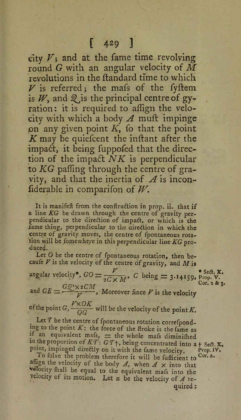 city Vi and at the fame time revolving round G with an angular velocity of M revolutions in the ftandard time to which V is referred; the mafs of the fyftem is W, and i^is the principal centre of gyr ration: it is required to affign the velo- city with which a body A mull: impinge on any given point K, fo that the point K may be quiefcent the inftant after the impact, it being fuppofed that the direc- tion of the impaft NK is perpendicular to KG palling through the centre of gra- vity, and that the inertia of A is incon- fiderable in comparifon of W. It is manifeft from the conflru&ion in prop. ii. that if a line KG be drawn through the centre of gravity per- pendicular to the diredtion of impadt, or which is the fame thing, peipendicular to the airedtion in which the centre of gravity moves, the centre of fpontaneous rota- tion will be fome where in this perpendicular line KG pro- duce^. Let O be the centre of fpontaneous rotation, then be- caufe V is the velocity of the centre of gravity, and M is angular velocity*, GO — 2Cx M’ G^y.iCM and GE = Moreover fince V is the velocity ~ , . * Sett. X. C being = 3.14159, prop. v. Cor. z Sc 3. V*OK ofthe point G, ~~qq - will be the velocity of the point J5f. . Let T be the centre of fpontaneous rotation correfpond- ing to the point K: the force of the ftroke is the fame as if an equivalent mafs, — the whole mafs diminilhed in the proportion of KT: GTf, being concentrated into a f Sett. X. point, impinged diredtly on it with the fame velocity, Prop. IV, To folve the problem therefore it will be fufficient toCor•a, affign the velocity of the body A, when A x into that velocity fhall be equal to the equivalent mafs into the Velocity of its motion. Let z be the velocity of A re- quired ;