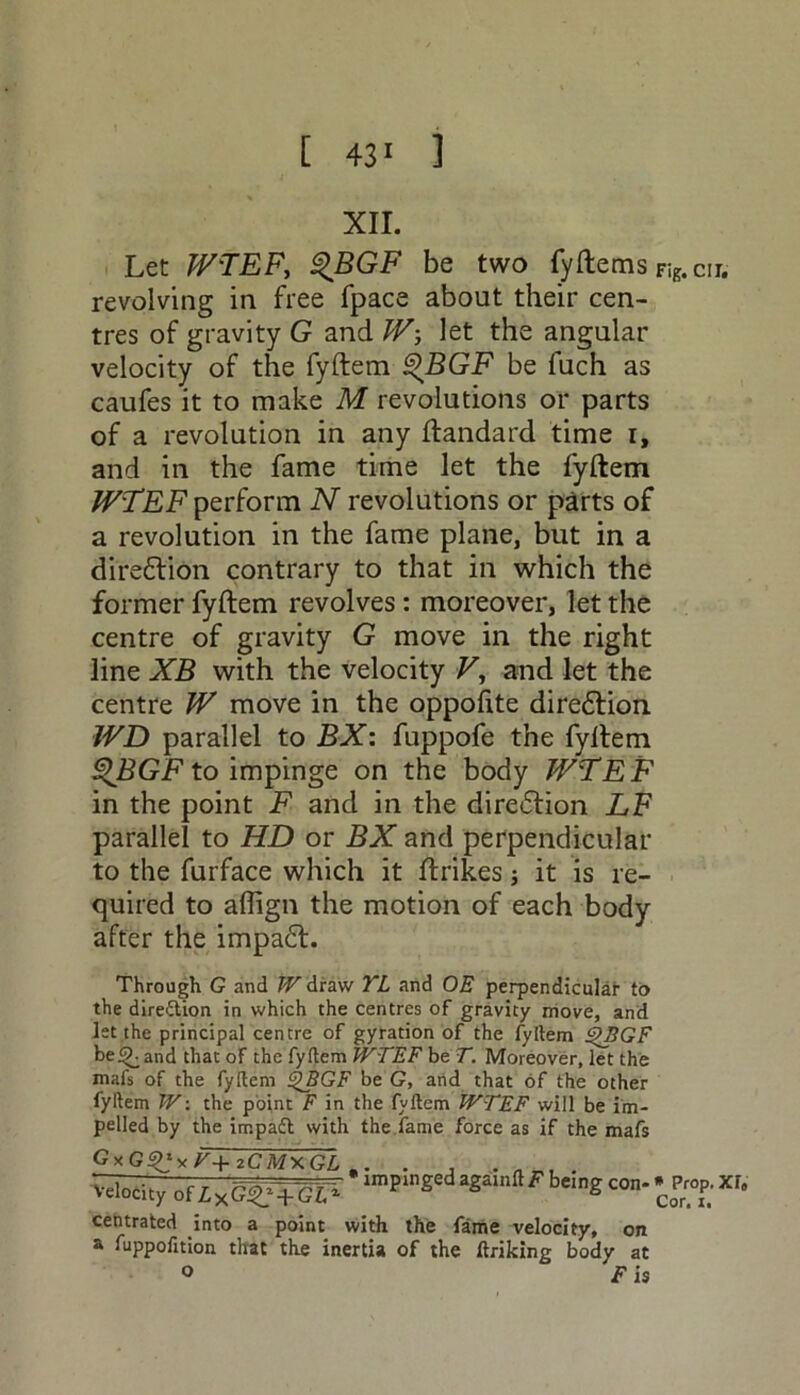 [ 43' ] XII. Let WTEF, <%BGF be two fyftems Fig.cir. revolving in free fpace about their cen- tres of gravity G and W-, let the angular velocity of the fyftem ®BGF be fuch as caufes it to make M revolutions or parts of a revolution in any ftandard time i, and in the fame time let the fyftem W'TEF perform N revolutions or parts of a revolution in the fame plane, but in a direction contrary to that in which the former fyftem revolves: moreover, let the centre of gravity G move in the right line XB with the velocity V, and let the centre W move in the oppofite diredtion WD parallel to BX: fuppofe the fyftem QBGF to impinge on the body WTEF in the point F and in the direction LF parallel to HD or BX and perpendicular to the furface which it ftrikes; it is re- quired to affign the motion of each body after the impadt. Through G and W draw YL and OE perpendicular to the dire&ion in which the centres of gravity move, and let the principal centre of gyration of the fyftem £>BGF be <£. and that of the fyftem WTEF be T. Moreover, let the mafs of the fyftem QBGF be G, and that of the other fyftem W: the point F in the fyftem WTEF will be im- pelled by the impaft with the fame force as if the mafs GxG^yT+zCMxGL . ^ityof^xGgtGT- a8a,“Fbe,nS* ££*'• centrated into a point with the fame velocity, on a fuppofition that the inertia of the ftriking body at ° F is