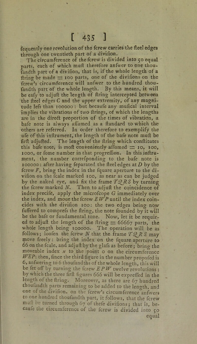fequently one revolution of the fcrew carries the fleel edges through one twentieth part of a divifion. The circumference of the fcrew is divided into 50 equal parts, each of which mult therefore anfwer to one thou- fandth part of a divifion, that is, if the whole length of a firing be made rr too parts, one of the divifions on the fcrew’s circumference will anfwer to the hundred thou- fandth part of the whole length. By this means, it will be eafy to adjuft the length of firing intercepted between the fteel edges C and the upper extremity, of any magni- tude lefs than 100000 : but becaufe any mufical interval implies the vibrations of two firings, of which the lengths are in the diredt proportion of the times of vibration, a bafe note is always afi'umed as a ftandard to which the others are referred. In order therefore to exemplify the ufe of this inftrument, the length of the bafe note mult be firft adjufted. The length of the firing which conftitutes this bafe note, is mod conveniently afi'umed =: 10, 100, 1000, or fome number in that progrefiion. In this inftru- ment, the number correfponding to the bafe note is 100000: after having feparated the fteel edges at D by the fcrew jF, bring the index in the fquare aperture to the di- vifion on the fcale marked 100, as near as can be judged by the naked eye, and fix the frame TQRS by turning the fcrew marked N. Then to adjuft the coincidence of index precife, apply the microfcope G immediately over the index, and moue the fcrew EWP until the index coin- cides with the divifion 100: the two edges being now fuffered to comprefs the firing, the note founded by it will be the bafe or fundamental tone. Now, let it be requir- ed to adjuft the length of the firing — 66667 parts, the whole length being 100000. The operation will be as follows; loofen the fcrew N that the frame TQR S may move freely: bring the index on the fquare aperture to 66 on the fcale, and adj uft by the glafs as before; bring the moveable index at to the point o on the circumference WEP: then, fince the third figure in the number propofed is 6, anfwering to 6 thoufandths of the whole length, this will be fet off by turning the fcrew EPl'F twelve revolutions : by which the three firft figures 666 will be exprefled in the length of the ftring. Moreover, as there are 67 hundred thoufandth parts remaining to be added to the length, and one of the divifion. on the fcrew’s circumference^anfwers to one hundred thoufandth part, it follows, that the fcrew muft be turned through 67 of thefe divifions; that is, be- caufe the circumference of the fcrew is divided into 50 equal