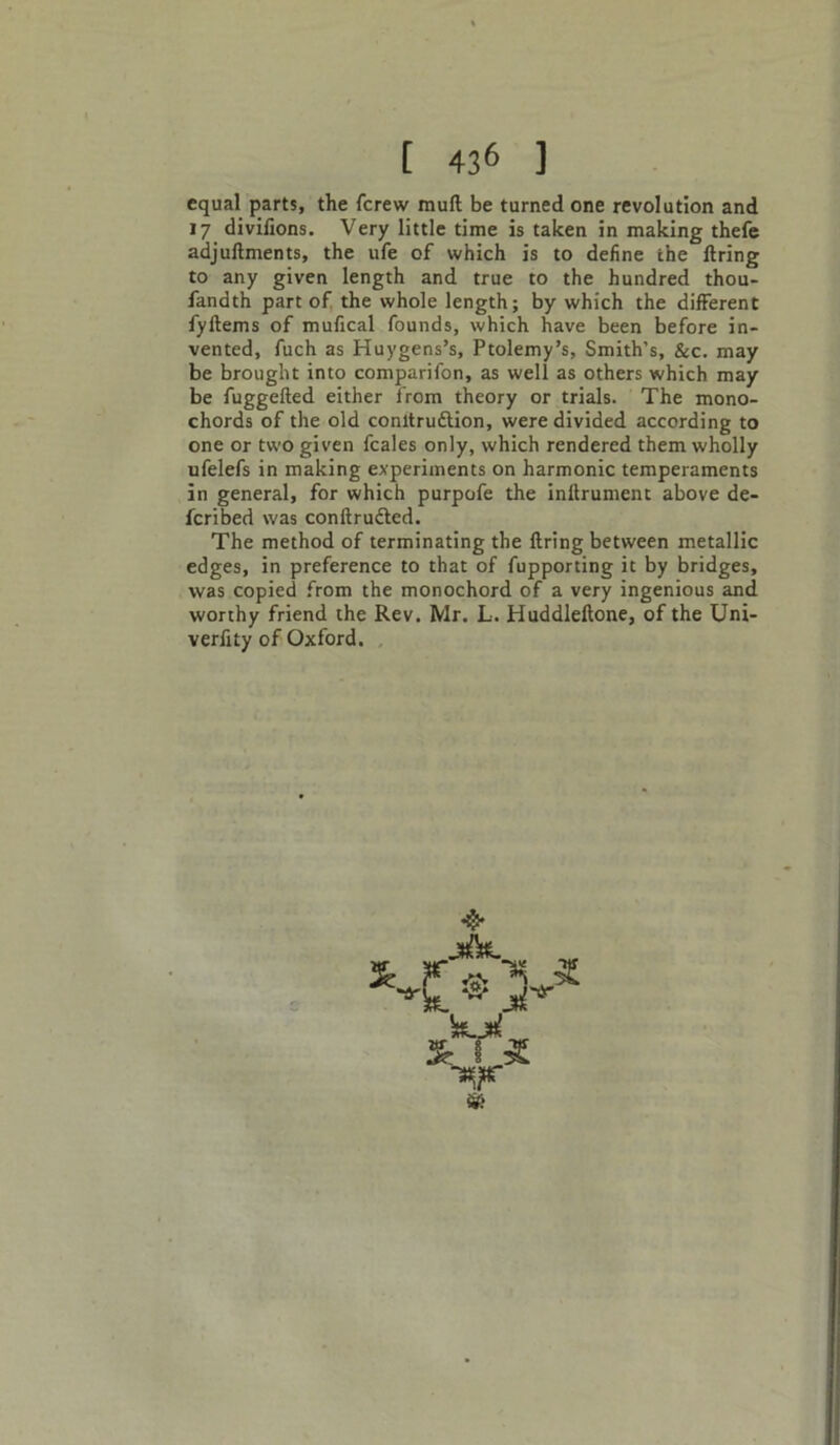equal parts, the fcrew mull be turned one revolution and 17 divilions. Very little time is taken in making thefe adjuftments, the ufe of which is to define the firing to any given length and true to the hundred thou- fandth part of the whole length; by which the different fyftems of mufical founds, which have been before in- vented, fuch as Huygens’s, Ptolemy’s, Smith’s, &c. may be brought into comparifon, as well as others which may be fuggefted either from theory or trials. The mono- chords of the old conltrudtion, were divided according to one or two given fcales only, which rendered them wholly ufelefs in making experiments on harmonic temperaments in general, for which purpofe the inftrument above de- fcribed was conftrudled. The method of terminating the firing between metallic edges, in preference to that of fupporting it by bridges, was copied from the monochord of a very ingenious and worthy friend the Rev. Mr. L. Huddleftone, of the Uni- verfity of Oxford. &