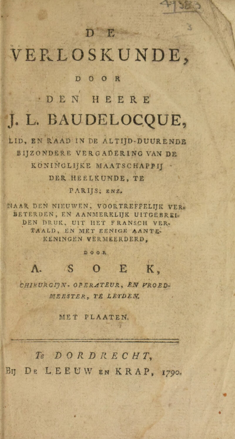 D F. . . ' VERLOSKUNDE, DOOR •DEN H E E R E J. L. BAUDELOCQUE, Lid, en raad in de altijd-duurende t w BIJZONDERE VERGADERING VAN DE KONINGLIjKE MAATSCHAPPIJ - DER HEELKUNDE, TE PARIJS; enz. NAAR DEN NIEUWEN, VOORTREFFELIJK VER* BETERDEN, EN AANMERKLIJK UITGEBREI- DEN DRUK, UIT HET FRANSCH VER- TAALD, EN MET EENIGE AANTE- KENINGEN vermeerderd, DOOR A. SOEK, CHIRURGIJN • OPERATEUR, EN VROED- MEESTER, TE LETDEN. MET PLAAT EN, Te DORDRECHT, Bij De LEEUW en KRAP, 1790,