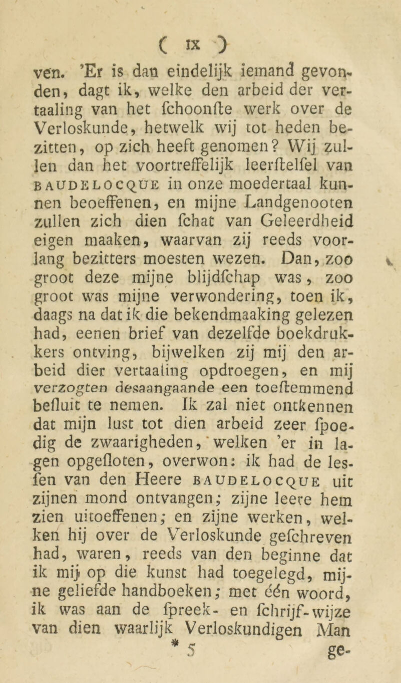 ( « ) ven. ’Er is dan eindelijk iemand gevon- den, dagt ik, welke den arbeid der ver- taaling van het fchoonfte werk over de Verloskunde, hetwelk wij tot heden be- zitten, op zich heeft genomen? Wij zul- len dan het voortreffelijk leerflelfel van baudelocque in onze moedertaal kun- nen beoeffenen, en mijne Landgenooten zullen zich dien fchat van Geleerdheid eigen maaken, waarvan zij reeds voor- lang bezitters moesten wezen. Dan, zoo groot deze mijne blijdfchap was, zoo groot was mijne verwondering, toen ik, daags na dat ik die bekendmaaking gelezen had, eenen brief van dezelfde boekdruk- kers ontving, bijwelken zij mij den ar- beid dier vertaaling opdroegen, en mij verzogten desaangaande een toeftemmend befluit te nemen. Ik zal niet ontkennen dat mijn lust tot dien arbeid zeer fpoe- dig de zwaarigheden, * welken ’er in la- gen opgefloten, overwon: ik had de les- fen van den Heere baudelocque uit zijnen mond ontvangen; zijne leere hem zien uitoeffenen; en zijne werken, wel- ken hij over de Verloskunde gefchreven had, waren, reeds van den beginne dat ik mij. op die kunst had toegelegd, mij- ne geliefde handboeken; met één woord, ik was aan de fpreek- en fchrijf-wijze van dien waarlijk Verloskundigen Man * 5 ge-