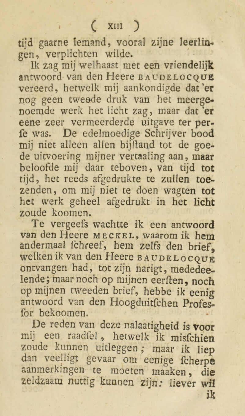 tijd gaarne iemand, vooral zijne leerlin- gen, verplichten wilde. Ik zag mij welhaast met een vriéndelijk antwoord van den He ere baudelocque vereerd, hetwelk mij aankondigde dat’er nog geen tweede druk van het meerge- noemde werk het licht zag, maar dat’er eene zeer vermeerderde uitgave ter per- fe was. De edelmoedige Schrijver bood mij niet alleen allen bijlland tot de goe- de uitvoering mijner vertaaling aan, maar beloofde mij daar teboven, van tijd tot tijd, het reeds afgedrukte te zuilen toe- zenden, om mij niet te doen wagten tot het werk geheel afgedrukt in het licht zoude koomen. Te vergeefs wachtte ik een antwoord van den Heere meckel, waarom ik hem andermaal fchreef, hem zelfs den brief, welken ik van den Heere baudelocque ontvangen had, tot zijn narigt, mededee- lende; maar noch op mijnen eerden, noch op mijnen tweeden brief, hebbe ik eenig antwoord van den Hoogduitfchen Profes- for bekoomen. De reden van deze nalaatigheid is voor mij een raadfel, hetwelk ik misfehien zoude kunnen uitleggen; maar ik liep dan veelligt gevaar om eenige fcherpft aanmerkingen te moeten maaken, die zeldzaam nuttig kunnen zijn.* liever wil ik