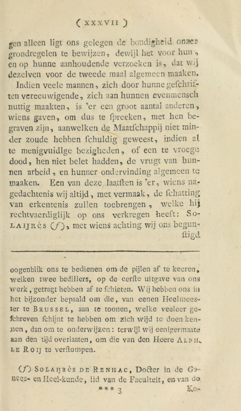 gen alleen ligt ons gelegen de bondigheid on^e? grondregelen te bewijzen, dewijl liet voor hun , cn op hunne aanhoudende verzoeken is, dat wij dezelven voor de tweede maal algemeen maaken. Indien veelc mannen, zich door hunnegefchrit- ten vereeuwigende, zich aan hunnen cvemncnsch nuttig maakten, is ’er een groot aantal anderen, wiens gaven, om dus te fpreeken, met hen be- graven zijn, aanwelken de Maatfchappij niet min- der zoude hebben fchuldig geweest, indien al te menigvuidlge bezigheden, of een te vroegQ dood, hen niet belet hadden, de vrugt van hun- nen arbeid , en hunner ondervinding algemeen tc maaken. Een van deze laatflen is ’er, wiens na- gedachtenis wij altijd, met vermaak, de fcbatting vran erkentenis zullen toebrengen , welke hij rechtvaerdiglijk op ons verkregen heeft: So- LAijRès (j/j), mct wiens achting wij ons begun^ ftigd oogenblik ons te bedienen onvde pijlen af te koeren, welken twee bedillers, op de eerftc uitgave van ons werk , getragt hebben af te fchieten. Wij hebben ons in het bijzonder bepaald om die, van eenen Heelmees- ter te Brussel, aan te toonen, welke veeleer gc- fchreven fchijnt te hebben om zich wijd tc doen ken- nen , dan om tc onderwijzen: terwijl wij eenigermaate aan den tijd overlaaten, om die van den Heere Alpiu le Roij te verftompen. Cf) SoiiAijRès de Renii-ac, Do&cr in de Gs- n?QS- en Hccl-kunde, lid van de Faculteit, en van do * * * 2