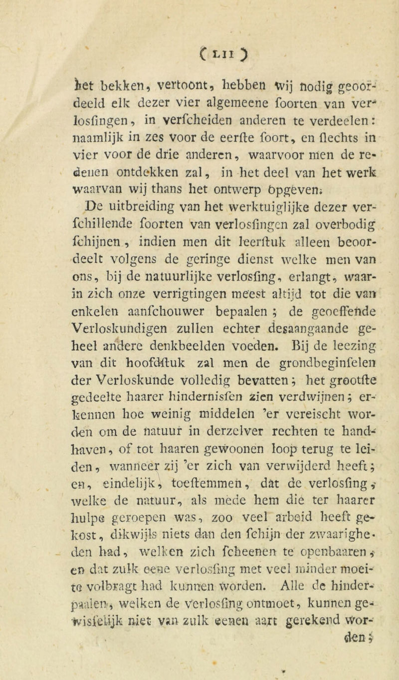 )iet bekken, vertoont, hebben wij nodig geoot- deeld elk dezer vier algemeene foorten van ver- losfingen, in verfcheiden anderen te verdeden: naamlijk in zes voor de eerde foort, en Hechts in vier voor de drie anderen, waarvoor men de re- denen ontdekken zal, in het deel van het werk waarvan wij thans het ontwerp bpgevem De uitbreiding van het werktuiglijke dezer ver- fehillende foorten van verlosfmgcn zal overbodig fchijnen , indien men dit leerftuk alleen beoor- deelt volgens de geringe dienst welke men van ons, bij de natuurlijke verlosfing, erlangt, waar- in zich onze verrigtingen meest altijd tot die van enkelen aanfehouwer bepaalen ; de geoeffende Verloskundigen zullen echter desaangaande ge- heel andere denkbeelden voeden. Bij de leezing van dit hoofdftuk zal men de grondbeginfelen der Verloskunde volledig bevatten; het grootfte gedeelte haarcr hindernisfen zien verdwijnen; er- kennen hoe weinig middelen ’er vcreischt wor- den om de natuur in derzelver rechten te hand- haven, of tot haaren gewoonen loop terug te lei- den, wanneer zij ’er zich van verwijderd heeft; en, eindelijk, toeftemmen, dat de verlosfing ,• welke de natuur, als mede hem die ter haarer liulpe geroepen was, zoo veel arbeid heeft ge- kost, dikwijls niets dan den fchijn der zwaarighe- den had, welken zich feheenen te openbaaren* en dat zulk eene verlosfing met veel minder moei- te volbragt had kunnen worden. Alle de hindcr- paalett* welken de Verlosfing ontmoet, kunnen ge- IvisfeUjk niet van zulk ©enen aart gerekend wor-