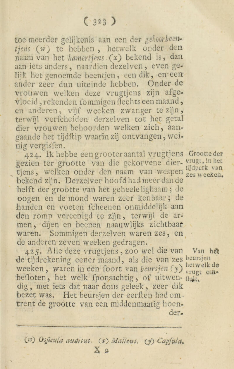 ( 3^3 ) toe meerder gelijkenis aan een der gehoorbeeiu tjcns (w) te hebben , hetwelk onder den naam van het hamertjens (x) bekend is, dan aan iets anders, naardien dezelven, even ge- lijk het genoemde beentjen, een dik, en een ander zeer dun uiteinde hebben. Onder de vrouwen welken deze vrugtjens zijn af ge- vloeid , rekenden fommigen Hechts een maand, en anderen, vijf wecken zwanger te zijn, terwijl verfcheiden derzelven tot het getal dier vrouwen behoorden welken zich, aan- gaande het tijdflip waarin zij ontvangen, wei- nig vergisfen. 424. Ik hebbe een grooter aantal vrugtjens Grootte der gezien ter grootte van die gekorvene dier- v™Sr’in het tjens, welken onder den naam van wespen Zes weckeiu bekend zijn. Derzclver hoofd had meer dan de helft der grootte van het geheelelighaam; de oogen en de mond waren zeer kenbaar; de handen en voeten fcheenen onmiddelijk aan den romp vereenigd te zijn, terwijl, de ar- men, dijen en beenen naauwlijks zichtbaar waren. Sommigen derzelven waren zes, en de anderen zeven weeken gedragen. 425. Alle deze vrugtjens , zoo wel die van Van hét de tijdrekening cencr maand, als die van zes beursjen weeken, waren in een foort van beurs jen (y) olHf befloten, het welk fpoigsachtig, of uitwen-ilqjt» dig, met iets dat naar dons geleek, zeer dik bezet was. Het beursjen der eerften had om- trent de grootte van een middenmaatig hoen- der- Osjieula (tutti tus. 00 Malleus, (y) Capfula.