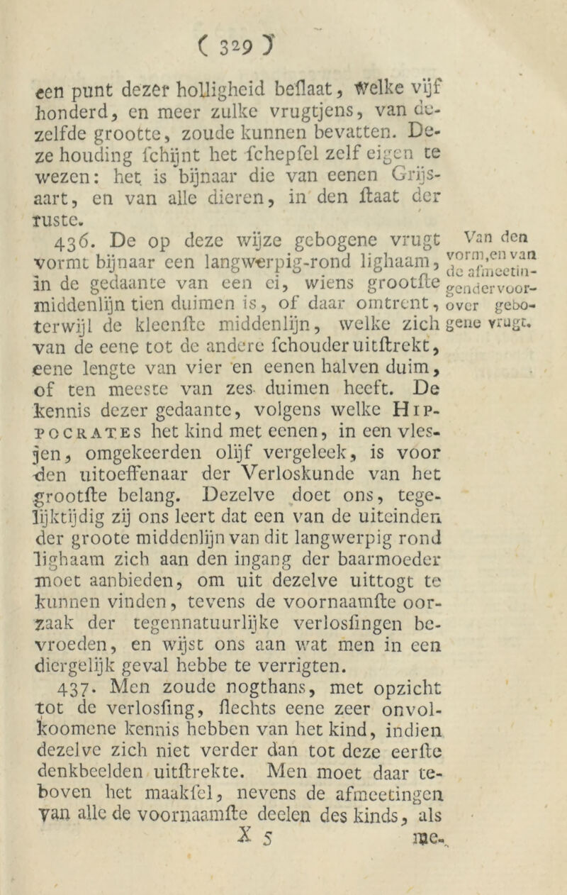 ( 3^9 )’ een punt dezer holligheid beflaat, Welke vijf honderd, en meer zulke vrugtjens, van de- zelfde grootte, zoude kunnen bevatten. De- ze houding lchijnt het fchepfcl zelf eigen te wezen: het is bijnaar die van eencn Grijs- aart, en van alle dieren, in den Haat der ruste. 436. De op deze wijze gebogene vrugt Van den vormt bijnaar een langwerpig-rond lighaam, in de gedaante van een ei, wiens grootfle ^ndervoor. middenlijn tien duimen is, of daar omtrent, over gebo- t er wijl de klecnfte middenlijn, welke zich gene vrugt. van de eene tot de andere fchouder uitftrekt, eene lengte van vier en eenen halven duim, of ten meeste van zes- duimen heeft. De kennis dezer gedaante, volgens welke H1 p- pocrates het kind met eenen, in een vies- jen, omgekeerden olijf vergeleek, is voor -den uitoeffenaar der Verloskunde van het grootfte belang. Dezelve doet ons, tege- lijktijdig zij ons leert dat een van de uiteinden der groote middenlijn van dit langwerpig rond lighaam zich aan den ingang der baarmoeder moet aanbieden, om uit dezelve uittogt te kunnen vinden, tevens de voornaamfte oor- zaak der tegennatuurlijke verlosfingen be- vroeden, en wijst ons aan wat men in een diergelijk geval hebbe te verrigten. 437. Men zoude nogthans, met opzicht tot dc verlosfing, Hechts eene zeer onvol- koomene kennis hebben van het kind, indien dezelve zich niet verder dan tot deze eerfte denkbeelden uitftrekte. Men moet daar te- boven het maakfel, nevens de afmeetingen. yan alle de voornaamfte deelen des kinds, als X 5 me-.