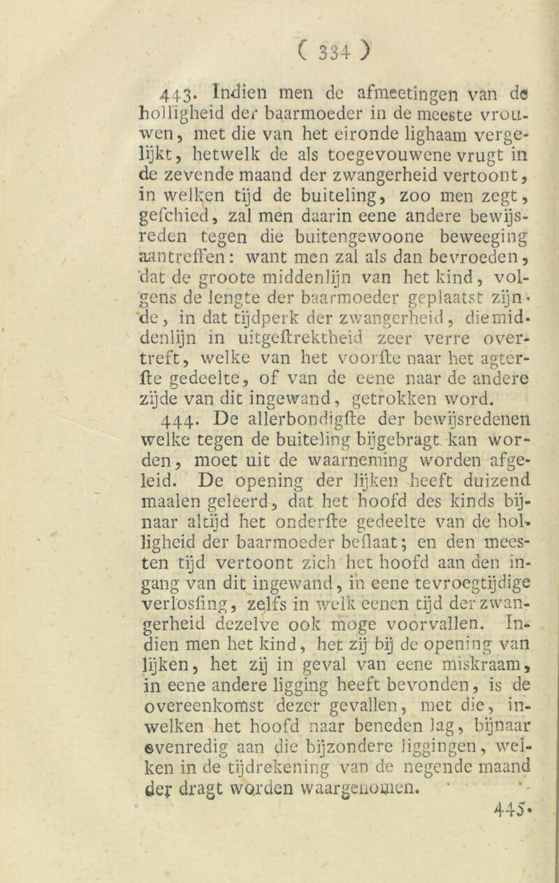 ( 334- ) 443* Indien men de afmeetingen van de holligheid der baarmoeder in de meeste vrou- wen, met die van het eironde lighaam verge- lijkt , hetwelk de als toegevouwene vrugt in de zex'cnde maand der zwangerheid vertoont, in welken tijd de buiteling, zoo men zegt, gefchied, zal men daarin eene andere bewijs- reden tegen die buitengewoone beweeging aantreffen: want men zal als dan bevroeden, dat de groote middenlijn van het kind, vol- gens de lengte der baarmoeder geplaatst zijn* de, in dat tijdperk der zwangerheid, diemid- denlijn in uitgeftrektheid zeer verre over- treft, welke van het voorfte naar het agtér- ffe gedeelte, of van de eene naar de andere zijde van dit ingewand, getrokken word. 444. De allerbondigfte der bewijsredenen welke tegen de buiteling bijgebragt kan wor- den, moet uit de waarneming worden afge- leid. De opening der lijken heeft duizend maaien geleerd, dat het hoofd des kinds bij- naar altijd het onderfle gedeelte van de hol» ligheid der baarmoeder beflaat; en den mees- ten tijd vertoont zich het hoofd aan den in- gang' van dit ingewand, in eene tevroegtijdige verlosüng, zelfs in welk eenen tijd der zwan- gerheid dezelve ook moge voorvallen. In- dien men het kind, het zij bij de opening van lijken, het zij in geval van eene miskraam, in eene andere ligging heeft bevonden, is de overeenkomst dezer gevallen, met die, in- welken het hoofd naar benedenlag, bijnaar evenredig aan die bijzondere liggingen, wel- ken in de tijdrekening van de negende maand der dragt worden waargenomen. 445*