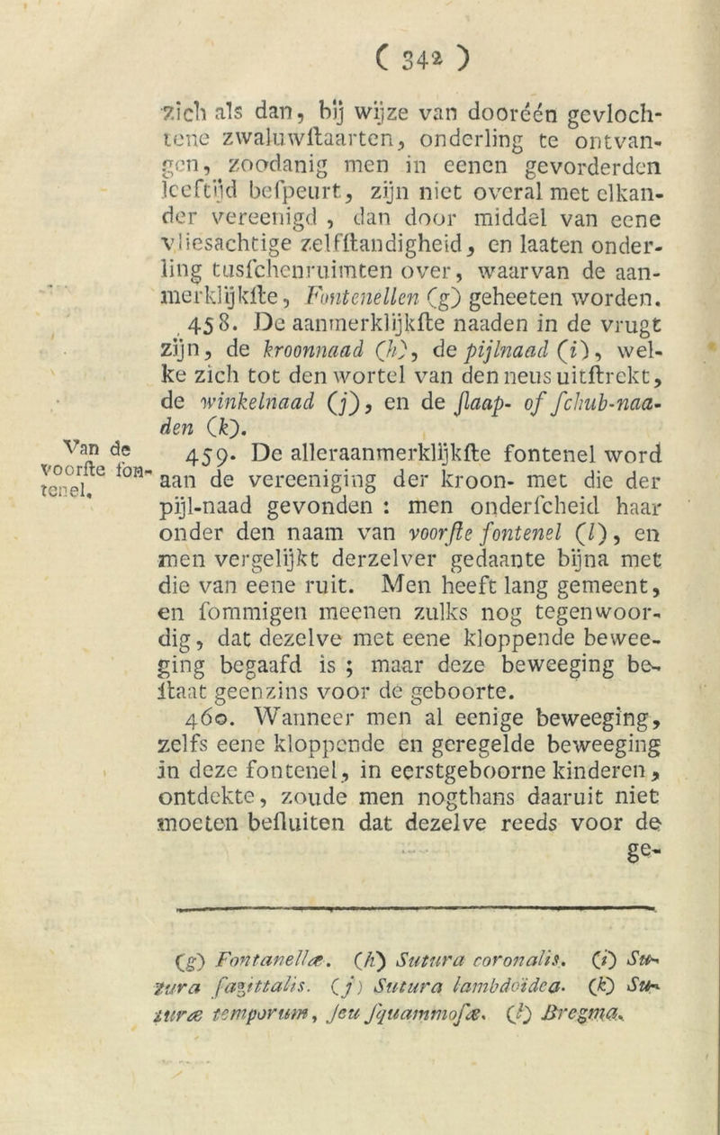 ( 34* ) •£ich als dan, bij wijze van dooréén gevloch- tene zwahiwftaarten, onderling te ontvan- gen, zoodanig men in eenen gevorderden leeftijd befpeurt, zijn niet overal met elkan- der vereenigd , dan door middel van eene vliesachtige zelf Handigheid, en laaten onder- ling tusfehenruimten over, waarvan de aan- merklijklte, Fontenellen (g) geheeten worden. 458. De aanmerklijkfte naaden in de vrugt zijn, de kroonnaad (h}, depijlnaad (i), wel- ke zich tot den wortel van den neus uitftrekt, de winkelnaad (j), en de jlaap- of fchub-naa- den (k). Van de 459. De alleraanmerklijkfte fontenel word tepel G l0H' aan vereeniging der kroon- met die der pijl-naad gevonden : men onderfcheid haar onder den naam van voorfle fontenel (/), en men vergelijkt derzelver gedaante bijna met die van eene ruit. Men heeft lang gemeent, en fommigen meenen zulks nog tegenwoor- dig, dat dezelve met eene kloppende bewee- ging begaafd is ; maar deze beweeging be- Haat geenzins voor de geboorte. 460. Wanneer men al eenige beweeging, zelfs eene kloppende en geregelde beweeging in deze fontenel , in eerstgeboorne kinderen, ontdekte, zoude men nogthans daaruit niet moeten befliiiten dat dezelve reeds voor de ge- (£) Fontanel!#. (//) Sutura coronalis, (i) Sa* tra fapttalis. (j) Sutura lambdoïdca• (JO air# tempor um, Jeu Jquammofe. (!) Brcgma.