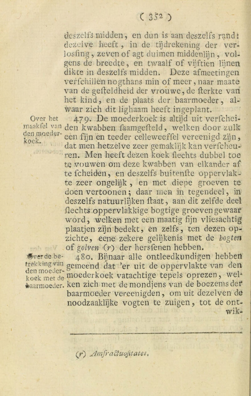 des zelfs midden, en dun is aan deszelfs randt dezelve heeft, in de tijdrekening der ver- losfing, zeven of agt duimen middenlijn , vol- gens de breedte, en twaalf of vijftien lijnen dikte in deszelfs midden. Deze afmeetingen verfchillè’n nogthans min of meer, naar maate van de gefteldheid der vrouwe, de fterkte van het kind, en de plaats der baarmoeder, al- waar zich dit lighaam heeft ingeplant. Over het 479. De moederkoek is altijd uit verfchci- w aak fel yan den kwabben faamgefteld, welken door zulk “—een fijn en teeder celleweeffel vereenigd zijn, dat men hetzelve zeer gemaklijk kan verfcheu- ren. Men heeft dezen koek hechts dubbel toe te vouwen om deze kwabben van elkander af tefcheiden, en deszelfs buitenfte oppervlak- te zeer ongelijk , en met diepe groeven te doen vertoonen; daar men in tegendeel, in deszelfs natuurlijken ftaat, aan dit zelfde deel Hechts oppervlakkige bogtige groeven gewaar word, welken met een maatig fijn vliesachtig plaatjen zijn bedekt, en zelfs, ten dezen op- zichte, eene zekere gelijkenis met de bogten of golven Cr) der hersfenen hebben. ©verdebe* 480. Bijnaar alle ontleedkundigen hebben trekking van gemeend dat ’er uit de oppervlakte van den koek met de moederkoek vatachtige tepels oprezen, web baarmoeder, ken 2ich met demondjens van de boezems def baarmoeder vereenigden, om uit dezelven de noodzaaklijke vogten te zuigen, tot de ont- wik* (jr) jtfmfraiïuofitate$<