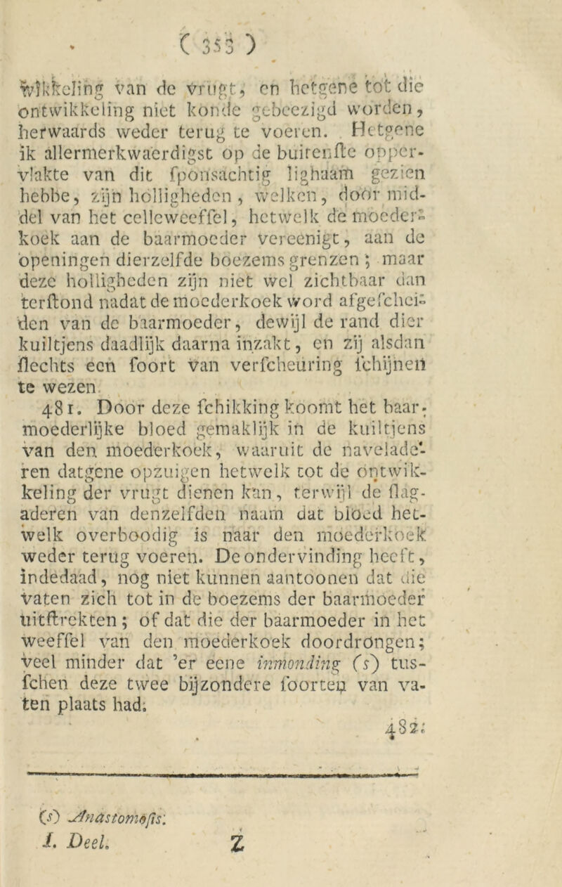 # wikkeling van de Vrugt, on hetgené tót die ontwikkeling niet könde gebeezigd worden, hefwaards weder terug te voeren. Bctgene ik allermerkwaerdigst op de buirenfle opper- vlakte van dit fpöiïsachtig Üghaaiti gezien hebbe, zijn holligheden , welken, doormid- del van het cellcwccffel, hetwelk de moeder- koek aan de baarmoeder vereenigt, aan de ópeningeh dierzelfde boezems grenzen ; maar deze holligheden zijn niet wel zichtbaar dan terftond nadat de moederkoek word afgeschei- den van dc baarmoeder, dewijl de rand dier kuiltjens daadlijk daarna inzakt, en zij alsdan Slechts een foort van verfcheüririg iehijneii te wezen. 481. Door deze Schikking koomt bet baar: moederlijke bloed gemaklijk in de kuiltjens van den moederkoek, waaruit de navelade- ren datgene ópzuigen hetwelk tot dc ontwik- keling der vrugt dienen kan, terwijl de Slag- aderen van denzelfden naam dat blöed het- welk overboodig is naar den moederkoek weder terug voeren. Dc ondervinding heeft, indedaad, nog niet kunnen aantoonen dat die Vaten zich tot in de boezems der baarmoeder tiitftrekten ; of dat die der baarmoeder in het weeffel van den moederkoek doordrongen; veel minder dat ’er eene mmonding (s) tus- fchen deze twee bijzondere fóortep van va- ten plaats had. 482; CO Stnastomifis: i. DeeL Z