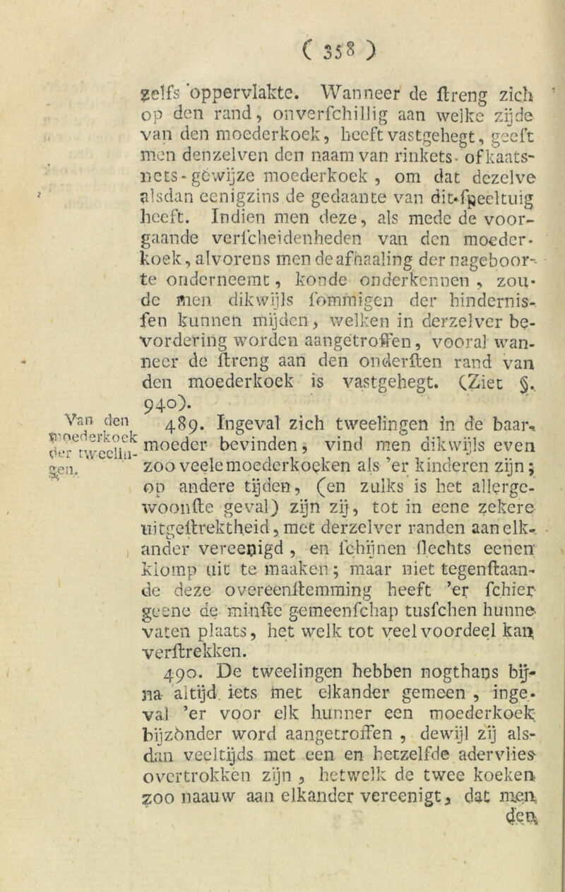 ( 35» ) Van den Moederkoek d*-r twecliii- §pn. i ?elfs 'oppervlakte. Wanneer de ftreng zich ’ op den rand, onverfchillig aan welke zijde van den moederkoek, heeft vastgehegt, geeft men denzelven den naamvan rinkets ofkaats- nets-géwijze moederkoek , om dat dezelve alsdan eenigzins de gedaante van ditffpeeltuig heeft. Indien men deze, als mede de voor- gaande vericheidenheden van den moeder- koek, alvorens men deafhaaling der nageboor-- te onderneemt, koude onderkennen , zou- de men dikwijls fómmigen der hindernis-, fen kunnen mijden, welken in derzelver be- vordering worden aangetroffen, vooral wan- neer dc ftreng aan den onderften rand van den moederkoek is vastgehegt. CZiet §.. 940). 489. Ingeval zich tweelingen in de baar, moeder bevinden, vind men dikwijls even zooveelemoederkoeken als ’er kinderen zijn; op andere tijden, (en zulks is het allergc- woonfte geval) zijn zij, tot in eene zekere uitgellrektheid, met derzelver randen aan elk- ander vereenigd , en fchijnen Hechts eenen klomp uit temaaken; maar niet tegenftaan- de deze overeenltemming heeft ’er fchïer geene de minfte gemeenfehap tusfehen hunne vaten plaats, het welk tot veel voordeel kan verftrekken. 490. De tweelingen hebben nogthans bij- na altijd iets met elkander gemeen , inge- va) ’er voor elk hunner een moederkoek; bijzónder word aangetroffen , dewijl zij als- dan veeltijds met een en hetzelfde adervlie» overtrokken zijn , hetwelk de twee koeken zoo naauvv aan elkander vereenigt* dat men, 4'en