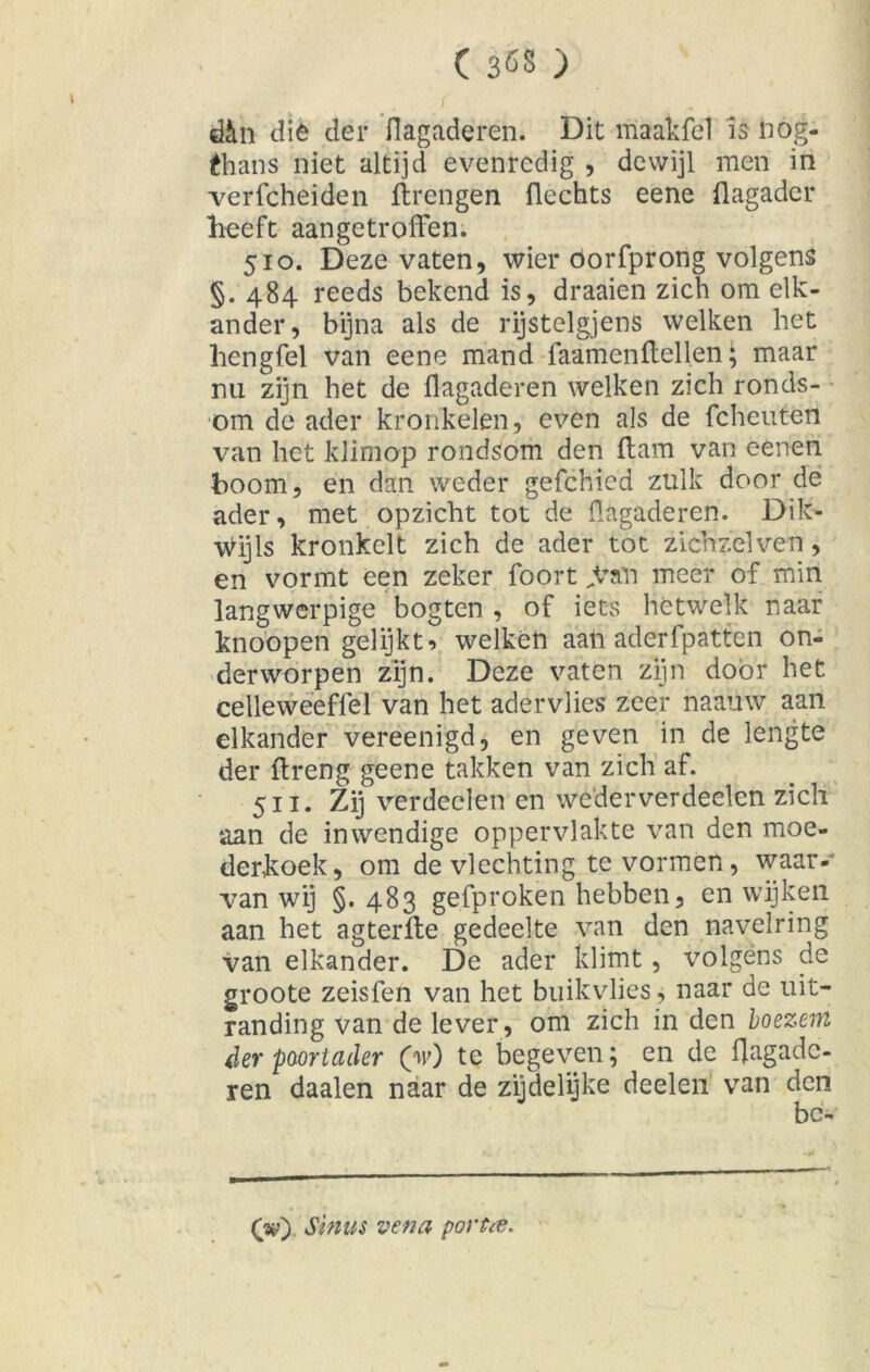 d£tn die der flagaderen. Dit maakfel is nog- fhans niet altijd evenredig , dewijl men in verfcheiden ftrengen flechts eene flagadcr heeft aangetroffen. 510. Deze vaten, wier oorfprong volgens §. 484 reeds bekend is, draaien zich om elk- ander, bijna als de rijstelgjens welken het hengfel van eene mand faamcnHellen; maar nu zijn bet de flagaderen welken zich ronds- om de ader kronkelen, even als de fcheuten van het klimop rondsom den ffam van eenen boom, en dan weder gefchied zulk door de ader, met opzicht tot de flagaderen. Dik- wijls kronkelt zich de ader tot zichzelven, en vormt een zeker foort „Van meer of min langwerpige bogten , of iets hetwelk naar knoopen gelijkt* welken aan aderfpatten on- derworpen zijn. Deze vaten zijn door het celleweeffel van het adérvlies zeer naauw aan elkander vereenigd, en geven in de lengte der ftreng geene takken van zich af. Sn- Zij verdeden en wederverdeelen zich aan de inwendige oppervlakte van den moe- derkoek, om de vlechting te vormen, waar- van wij §. 483 gefproken hebben, en wijken aan het agterfte gedeelte van den naveiring van elkander. De ader klimt, volgens de groote zeisfen van het buikvlies, naar de uit- randing van de lever, om zich in den boezem der poort cider (V) te begeven; en de flagadc- ren daalen naar de zijdelijke deelen van den OO Sinus venei portee.