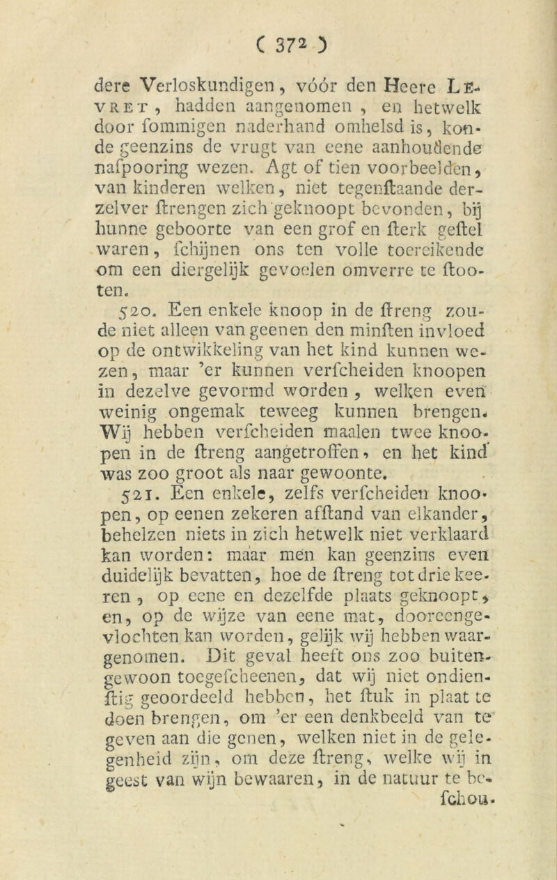 dere Verloskundigen, vóór den Heere Lfc- vret, hadden aangenomen, en hetwelk door fommigen naderhand omhelsd is, kon- de geenzins de vrugt van eene aanhoudende nafpooring wezen. Agt of tien voorbeelden, van kinderen welken, niet tegenftaande der- zelver ftrengen zich geknoopt bevonden, bij hunne geboorte van een grof en fterk gefbel waren, fchijnen ons ten volle toereikende om een diergelijk gevoelen omverre te ftoo- ten. 520. Een enkele knoop in de ffreng zou- de niet alleen van geenen den minften invloed op de ontwikkeling van het kind kunnen we- zen, maar ’er kunnen verfcheiden knoopen in dezelve gevormd worden , welken even weinig ongemak teweeg kunnen brengen. Wij hebben verfcheiden maaien twee knoo- pen in de ftreng aangetroffen, en het kind' was zoo groot als naar gewoonte. 521. Een enkele, zelfs verfcheiden knoo» pen, op eenen zekeren afftand van elkander, behelzen niets in zich hetwelk niet verklaard kan worden: maar men kan geenzins even duidelijk bevatten, hoe de ftreng tot drie kee- ren , op eene en dezelfde plaats geknoopt, en, op de wijze van eene mat, dooreenge- vlochten kan worden, gelijk wij hebben waar- genomen. Dit geval heeft ons zoo buiten- gewoon toegefcheenen, dat wij niet ondien- ftig geoordeeld hebben, het ftuk in plaat te doen brengen, om ’er een denkbeeld van te geven aan die genen, welken niet in de gele- genheid zijn, om deze ftreng, welke wij in geest van wijn bevvaaren , in de natuur te bc« fchou.