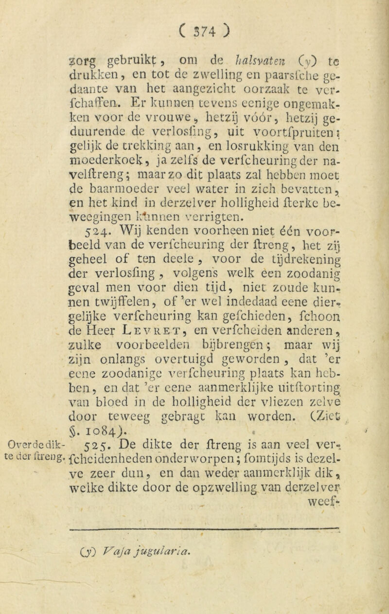 zorg gebruikt, om de halsvaten Cv) te drukken, en tot de zwelling en paarsfche ge- daante van het aangezicht oorzaak te ver- ichafFen. Er kunnen tevens eenige ongemak- ken voor de vrouwe, hetzij vóór, hetzij ge- duurende de verlosiing, uit yoortfpruiten \ gelijk de trekking aan, en losrukking van den moederkoek, ja zelfs de verfcheuring der na- velftreng; maarzo dit plaats zal hebben moet de baarmoeder veel water in zich bevatten, en het kind in derzelver holligheid fterke be- weegingen ktinnen verrigten. 524. Wij kenden voorheen niet éön voor- beeld van de verfcheuring der ft ren g, het zij geheel of ten deele , voor de tijdrekening der verlosiing, volgens welk een zoodanig geval men voor dien tijd, niet zoude kun- nen twijffelen, of ’er wel indedaad eene dier» gelijke verfcheuring kan gefchieden, fchoon de Heer Levret, en verfcheiden anderen, zulke voorbeelden bijbrengen; maar wij zijn onlangs overtuigd geworden , dat ’er eene zoodanige verfcheuring plaats kan heb- ben, en dat ’er eene aanmerklijke uitftorting van bloed in de holligheid der vliezen zelve door teweeg gebragt kan worden. CZiefc §. 1084). « Over de dik- 525. De dikte der ftreng is aan veel ver- te der ftreng. fcheidenheden onderworpen; fomtijds is dezel- ve zeer dun, en dan weder aanmerklijk dik, welke dikte door de opzwelling van derzelver weef- OO Vaja ju gul aria.