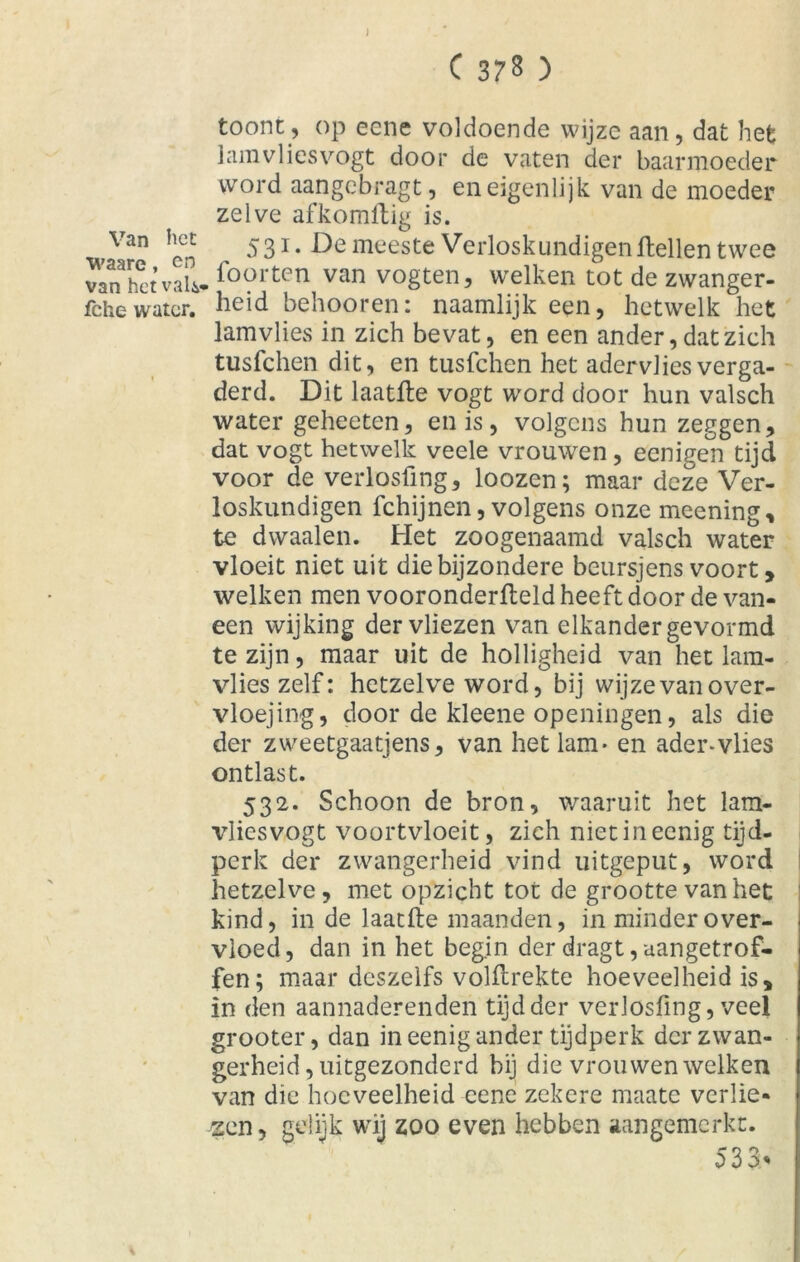 Van het waare, en van het valv fche water. C 378 ) toont, op eene voldoende wijze aan, dat het jam vlies vogt door de vaten der baarmoeder word aangebragt, en eigenlijk van de moeder zelve afkomftig is. 531. De meeste Verloskundigen Hellen twee , foorten van vogten, welken tot de zwanger- heid behooren: naamlijk een, hetwelk het lamvlies in zich bevat, en een ander, dat zich tusfehen dit, en tusfehen het adervlies verga- derd. Dit laatfte vogt word door hun valsch water geheeten, en is, volgens hun zeggen, dat vogt hetwelk veele vrouwen, eenigen tijd voor de verlosfing, loozen; maar deze Ver- loskundigen fchijnen, volgens onze meening, te dwaalen. Het zoogenaamd valsch water vloeit niet uit die bijzondere beursjens voort, welken men vooronderfteld heeft door de van- een wijking der vliezen van elkander gevormd te zijn, maar uit de holligheid van het lam- vlies zelf: hetzelve word, bij wijze van over- vloejing, door de kleene openingen, als die der zweetgaatjens, van het lam- en ader-vlies ontlast. 532. Schoon de bron, waaruit het lam- vliesvogt voortvloeit, zich nietineenig tijd- perk der zwangerheid vind uitgeput, word hetzelve, met opzicht tot de grootte van het kind, in de laatfbe maanden, in minder over- vloed, dan in het begin der dragt, aangetrof- fen; maar deszelfs volHrekte hoeveelheid is, in den aannaderenden tijd der verlosfing, veel grooter, dan in eenig ander tijdperk der zwan- gerheid, uitgezonderd bij die vrouwen welken van die hoeveelheid eene zekere maate verlie- zen, gelijk wij zoo even hebben aangemerkt. 533>