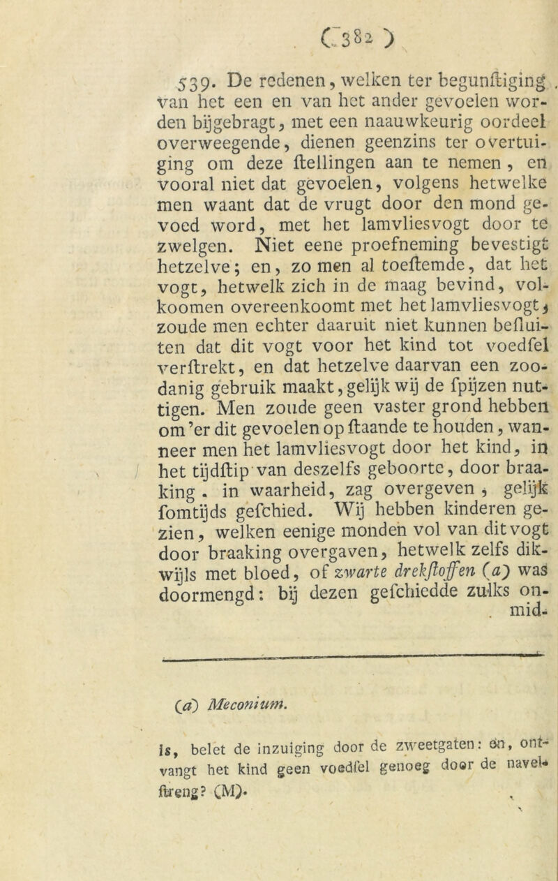 539* De redenen, welken ter begunftiging van het een en van het ander gevoelen wor- den bijgebragt, met een naauwkeurig oordeel overweegende, dienen geenzins ter overtui- ging om deze Hellingen aan te nemen , en vooral niet dat gevoelen, volgens hetwelke men waant dat de vrugt door den mond ge- voed word, met het lamvliesvogt door te zwelgen. Niet eene proefneming bevestigt hetzelve; en, zomen al toeHemde, dat het vogt, hetwelk zich in de maag bevind, vol- koomen overeenkoomt met het lamvliesvogt 3 zoude men echter daaruit niet kunnen befiui- ten dat dit vogt voor het kind tot voedfel verftrekt, en dat hetzelve daarvan een zoo- danig gebruik maakt, gelijk wij de fpijzen nut- tigen. Men zoude geen vaster grond hebben om ’er dit gevoelen op ftaande te houden, wan- neer men het lamvliesvogt door het kind, in het tijdftip van deszelfs geboorte, door braa- king . in waarheid, zag overgeven, gelijk fomtijds gefchied. Wij hebben kinderen ge- zien, welken eenige monden vol van dit vogt door braaking overgaven, hetwelk zelfs dik- wijls met bloed, of zwarte drekftojfen (a9 was doormengd: bij dezen gefchiedde zulks on- mid- Qa) Meconium. is, belet de inzuiging door de zweetgaten: on, ont- vangt het kind geen voedfel genoeg door de navel* ftreng? CM)*