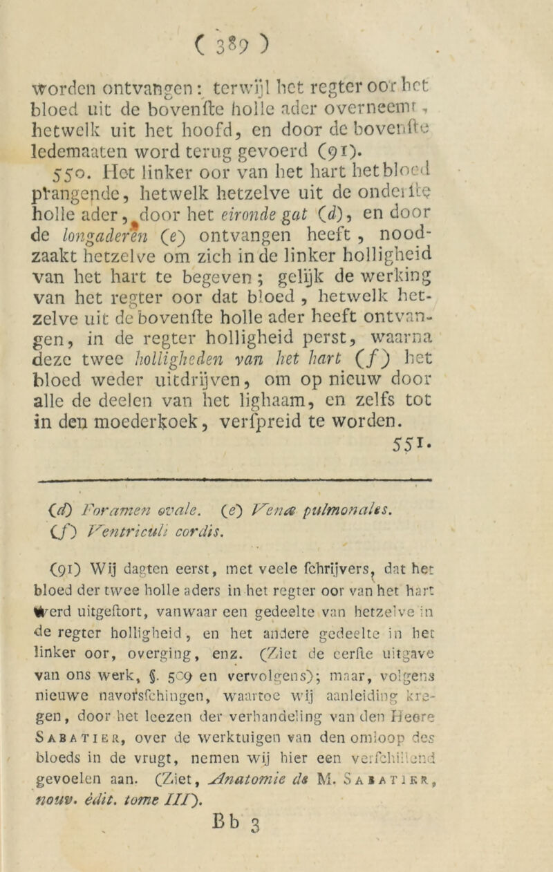 ( 3*9 ) Worden ontvangen: terwijl bet regter oor bet bloed uit de bovenfte holle ader overneemt, hetwelk uit het hoofd, en door de bovenfte ledemaaten word terug gevoerd (91). 550. Het linker oor van het hart het bloed pVangendc, hetwelk hetzelve uit de ondeilte holle ader, door het eironde gat (d), en door de longaderen (e) ontvangen heeft , nood- zaakt hetzelve om zich inde linker holligheid van het hart te begeven ; gelijk de werking van het regter oor dat bloed , hetwelk het- zelve uit de bovenfte holle ader heeft ontvan- gen, in de regter holligheid perst, waarna deze twee holligheden van het hart (f) het bloed weder uitdrijven, om opnieuw door alle de deel en van het lighaam, en zelfs tot in den moederkoek, verfpreid te worden. 551. OO Foramen ovale, (e) V'enrt pulmonales. Cƒ) Ventriculi cord'ts. (91) Wij dagten eerst, met veele fchrijvers, dat het bloed der twee holle aders in het regter oor van het hart Werd uitgeftort, vanwaar een gedeelte van hetzelve in de regter holligheid , en het andere gedeelte in het linker oor, overging, enz. (Ziet de eerRe uitgave van ons werk, §. 509 en vervolgens); maar, volgens nieuwe navofsfehingen, waartoe wij aanleiding kre- gen, door het leezen der verhandeling van den Heere Saba tier, over de werktuigen van den omloop des bloeds in de vrugt, nemen wij hier een verfchillend gevoelen aan. (Ziet, udnatomie da M. Saiatikr, nouv. èdit. tome ///).