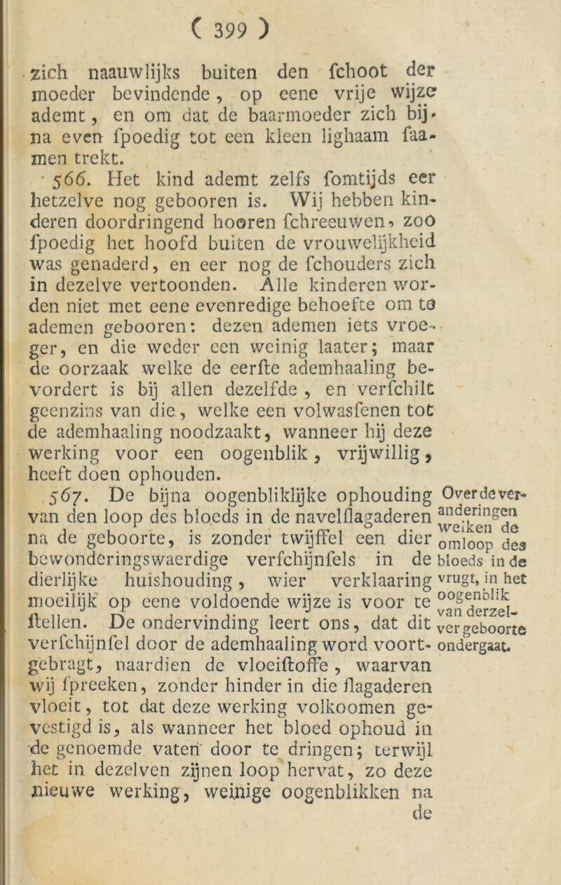 zich naauwlijtcs buiten den fchoot der moeder bevindende, op eene vrije wijze ademt, en om dat de baarmoeder zich bij- na even fpoedig tot een kleen lighaam faa- men trekt. 566. Het kind ademt zelfs fomtijds eer hetzelve nog gebooren is. Wij hebben kin- deren doordringend hooren fchreeuwen» zoo fpoedig het hoofd buiten de vrouwelijkheid was genaderd, en eer nog de fchouders zich in dezelve vertoonden. Alle kinderen wor- den niet met eene evenredige behoefte om t3 ademen gebooren: dezen ademen iets vroe- ger, en die weder een weinig laater; maar de oorzaak welke de eerde ademhaaling be- vordert is bij allen dezelfde , en verfchilt geen zins van die, welke een volwasfenen tot de ademhaaling noodzaakt, wanneer hij deze werking voor een oogenblik, vrijwillig, heeft doen ophouden. 567. De bijna oogenbliklijke ophouding Over de ver- van den loop des bioeds in de navclflagaderen an ^ringen na de geboorte, is zonder twijffel een dier om]oop dea bewonderingswaerdige verfchijnfels in de bioeds in de dierlijke huishouding, wier verklaaring vruot>iin het moeilijk op eene voldoende wijze is voor te derzd- Hellen. De ondervinding leert ons, dat dit vergeboorte verfchijnfel door de ademhaaling word voort- ondergaat, gebragt, naardien de vlociftoffe, waarvan wij fpreeken, zonder hinder in die flagaderen vloeit, tot dat deze werking volkoomen ge- vestigd is, als wanneer het bloed ophoud in de genoemde vaten' door te dringen; terwijl het in dezelvcn zijnen loop hervat, zo deze nieuwe werking, weinige oogenblikken na de