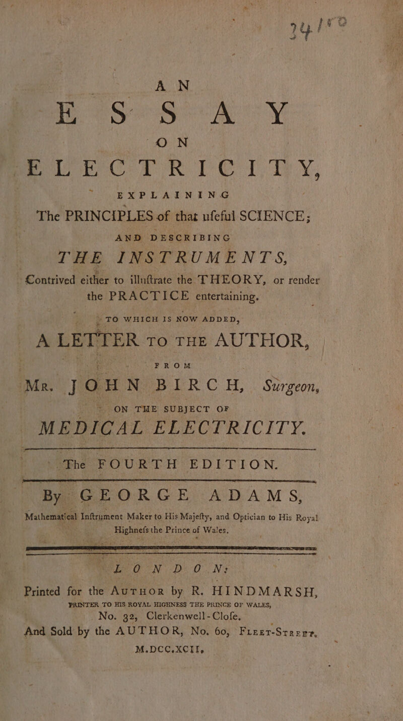 ve Le, PeSeSo Ay meee Ne TX, ~ EXPLAINING The PRINCIPLES of thar ufeful SCIENCE; ia ee eee revs THE INSTRUMENTS, | Koattived either to iMuttrate the THEORY, or render the P Re CTICE emertaining. : - TO WHICH IS Now ADDED, A LETTER TO THE AUTHOR,  FROM jou N BIRC H, Surgeon, = ON THE SUBJECT OF yale ELECTRICITY. The FOURTH EDITION. By GEORGE ADAMS, Mathematical Inftrument Maker to His Majefty, and Optician to His Royal Highnel the Prince of Wales. ir 29d ha ieee * - D O.N; Printed for the Auruor by R. HINDMARSH, PRINTER TO HIS ROYAL HIGHNESS THE PRINCE OF WALES, No. 32, Clerkenwell -Clofe. And Sold by the AUTHOR, No. 60, Fieer- STREE?, M.DCC.XCIfI,