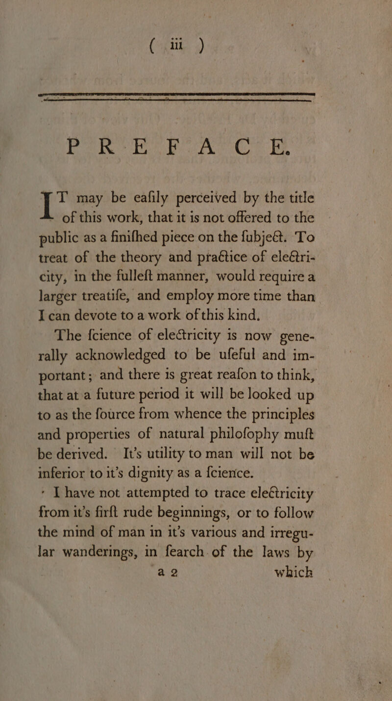 je ae DAA is eaek Oa DA :. may be eafily perceived by the title - of this work, that it is not offered to the public as a finifhed piece on the fubjeét. ‘To treat of the theory and practice of eleétri- city, in the fulleft manner, would require a larger treatife, and employ more time than I can devote to a work of this kind. The {cience of electricity is now gene- rally acknowledged to be ufeful and im- portant; and there is great reafon to think, that at a future period it will be looked up to as the fource from whence the principles and properties of natural philofophy mutt be derived. It’s utility to man will not be inferior to it’s dignity as a {cience. ‘ [have not attempted to trace eleétricity from it’s firft rude beginnings, or to follow the mind of man in it’s various and irregu- lar wanderings, in fearch.of the laws by a2 which