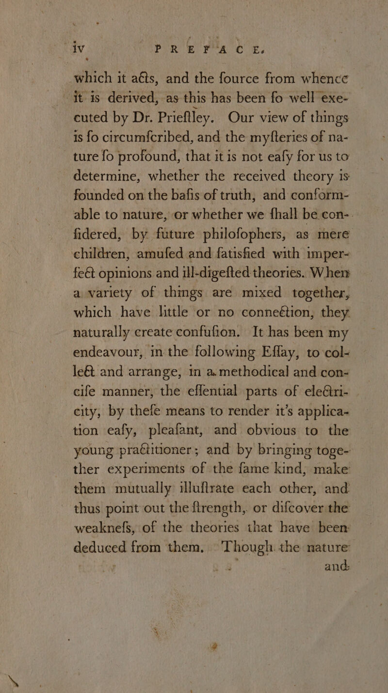 which it aéts, and the fource from whence it is derived, as this has been fo well exe- euted by Dr. Prieftley. Our view of things is fo circumfcribed, and the myfteries of na- ture fo profound, that it is not eafy for us to determine, whether the received theory is founded on the bafis of truth, and conform-— able to nature, or whether we fhall be con-. fidered, by future philofophers, as mere children, amufed and fatisfed with imper- fe€t opinions and ill-digefted theories. When a variety of things are mixed together, which have httle or no conneétion, they. naturally create confufion. It has been my endeavour, in the following Effay, to col- le&amp; and arrange, in a. methodical and con- cife manner, the eflential parts of eleCtri- city, by thefe means to render it’s applica- tion eafy, pleafant, and obvious to the young practitioner; and by bringing toge- ther experiments of the fame kind, make them mutually illuflrate each other, and thus point out the firength,. or difcover the weaknefs, of the theories that have been: deduced from them, —'Though. the nature and: