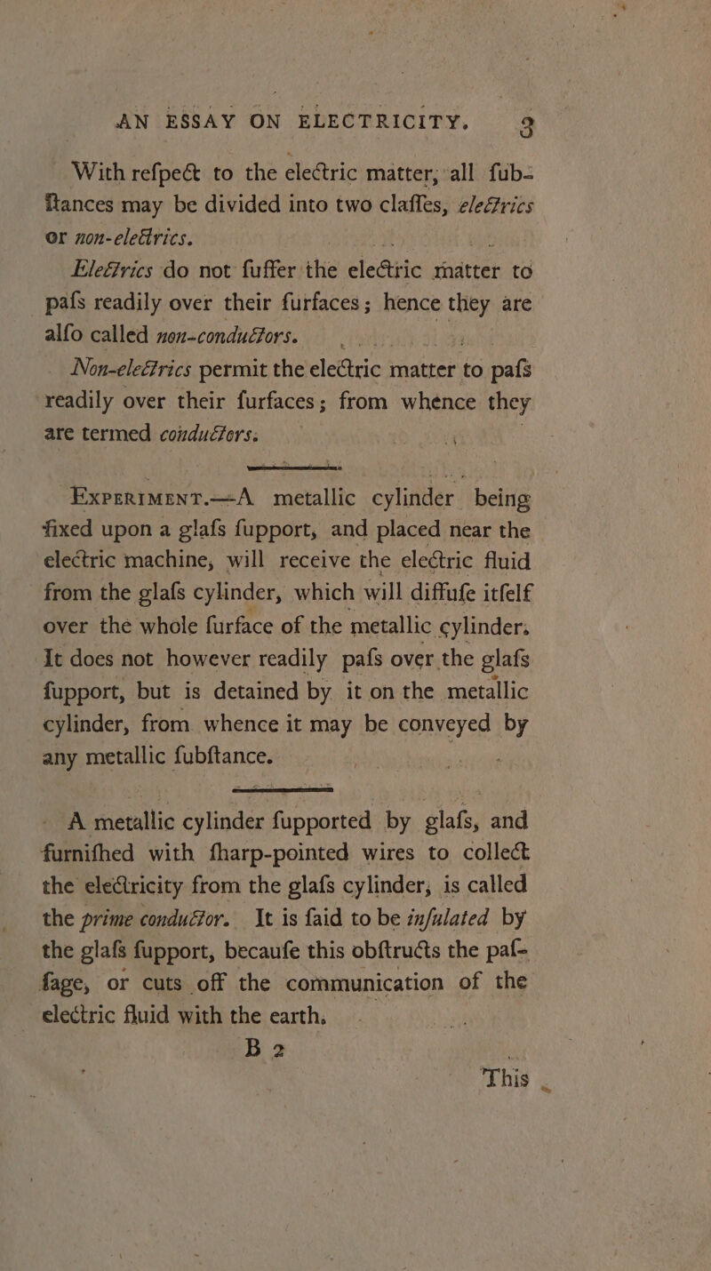 With refpe&amp; to the electric matter, ‘all fub- ftances may be divided into two clafles, eleGrics or non-elettrics. Eleérics do not fuffer the eledttic matter to pafs readily over their furfaces; hence ies are alfo called non-conductors. : | | Non-elettrics permit the electric matter to eats readily over their furfaces; from whence they are termed coiduéfors: , Experiment.—A metallic cylinder. being fixed upon a glafs fupport, and placed near the - electric machine, will receive the electric fluid from the glafs cylinder, which will diffufe itfelf over the whole furface of the metallic cylinder: It does not however readily pafs over the glafs fupport, but is detained by it on the metallic cylinder, from whence it may be conveyed by any metallic fubftance. ean A metallic cylinder fupported by glafs, and furnifhed with fharp-pointed wires to collect the electricity from the glafs cylinder; is called the prime conduéfor. It is faid to be infulated by the glafs fupport, becaufe this obftructs the paf- fage, or cuts off the communication of the _ electric fluid with the earth. B2 This .