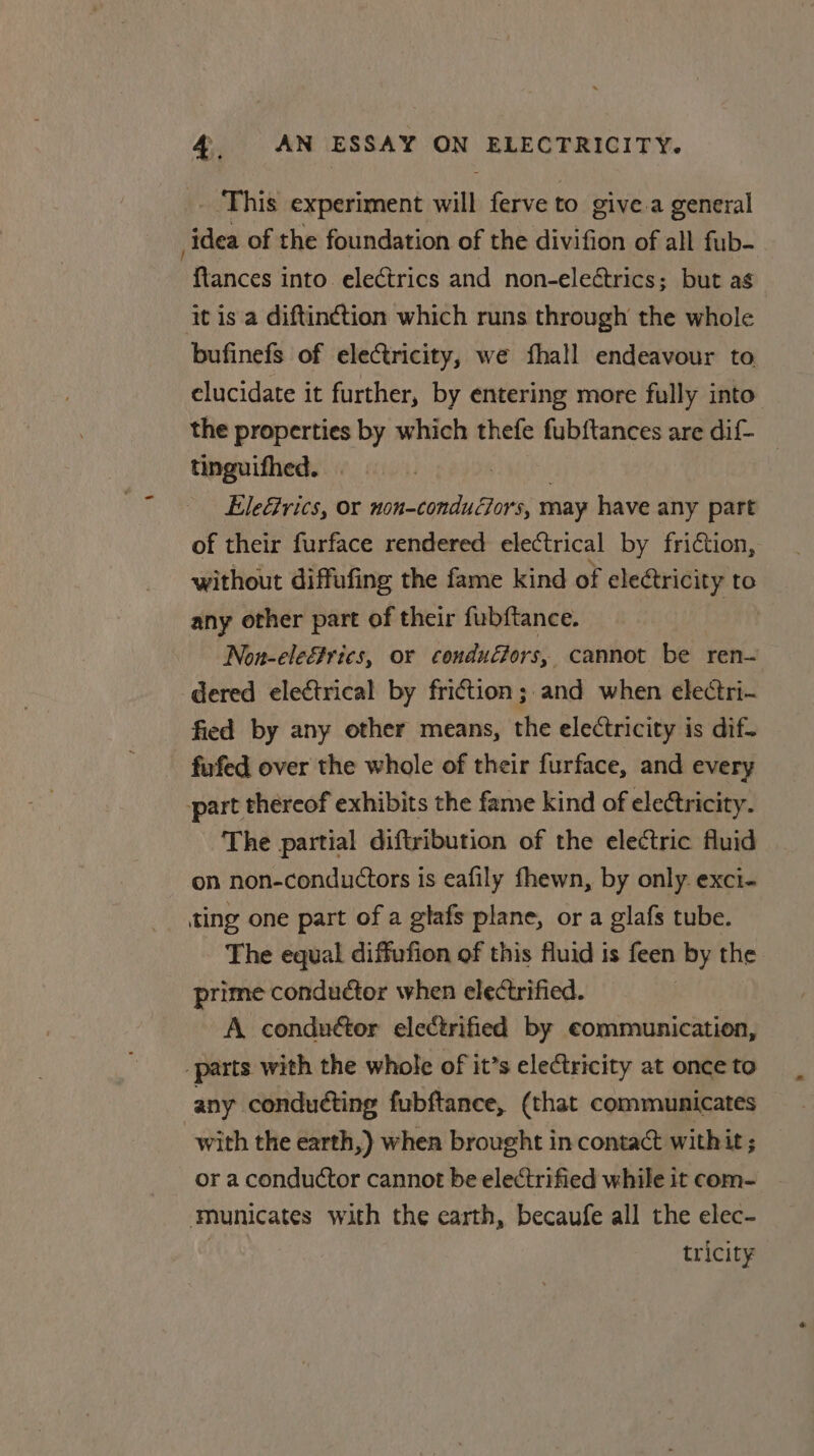 _ This experiment will ferve to give.a general idea of the foundation of the divifion of all fub- “Rances i into electrics and non-eleétrics; but as it is a diftinction which runs through the whole bufinefs of electricity, we fhall endeavour to elucidate it further, by entering more fully into the properties by which thefe fub{tances are dif- tinguifhed. | EleGrics, or pe may have any part of their furface rendered electrical by friction, without diffufing the fame kind of electricity te any other part of their fubftance. Non-ele&amp;rics, or conduCfors, cannot be ren— dered electrical by friction ;. and when electri- fied by any other means, the electricity is dif. - fufed over the whole of their furface, and every part thereof exhibits the fame kind of electricity. The partial diftribution of the electric fluid on non-conductors is eafily fhewn, by only exci- _ ting one part of a glafs plane, or a glafs tube. The equal diffufion of this fluid is feen by the prime conductor when electrified. | A conduétor electrified by communication, _parts with the whole of it’s electricity at once to any conduéting fubftance, (that communicates with the earth,) when brought in contact withit ; or a conductor cannot be electrified while it com- ‘Municates with the earth, becaufe all the elec- tricity