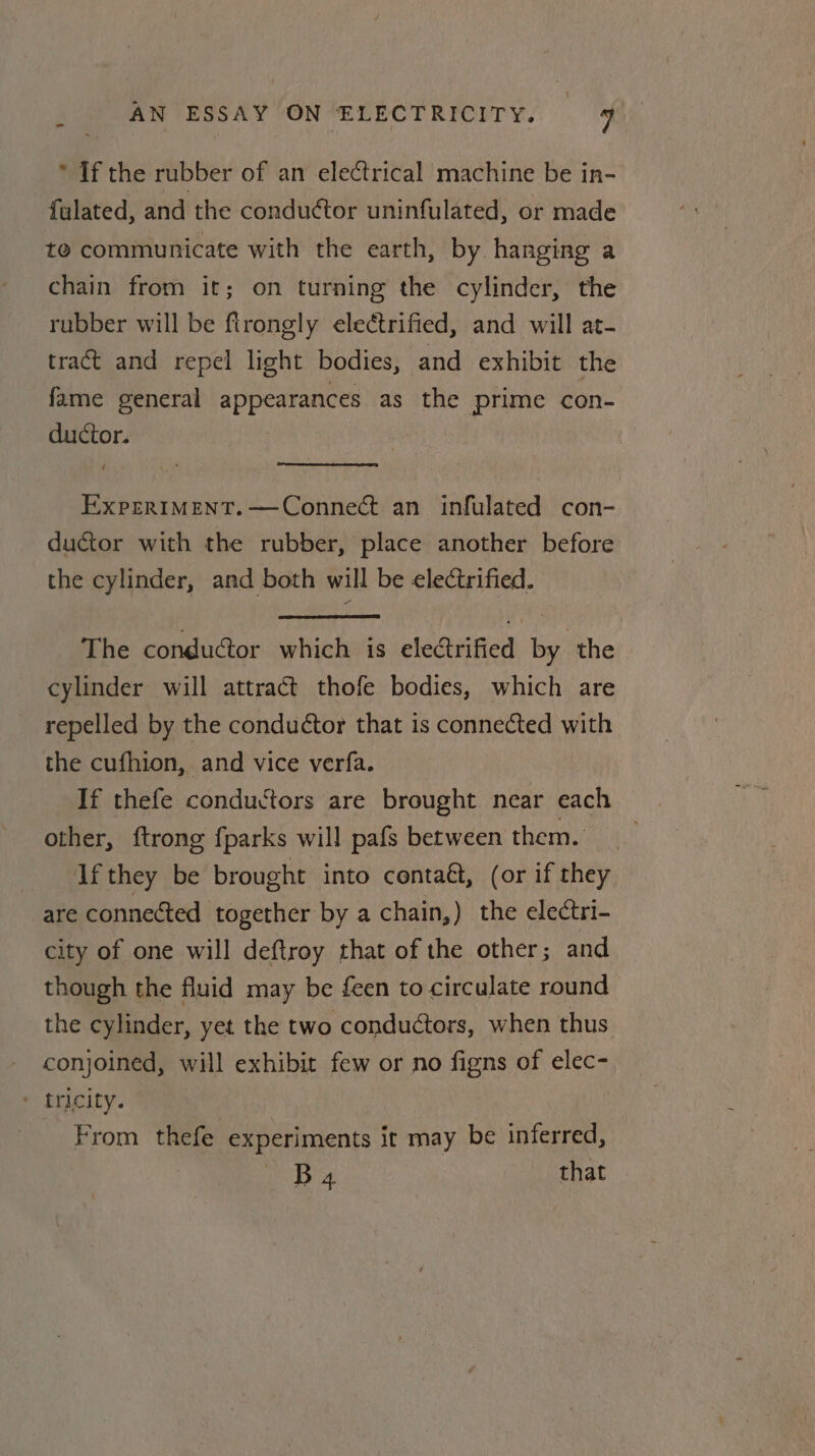 * If the rubber of an electrical machine be in- fulated, and the conductor uninfulated, or made te communicate with the earth, by hanging a chain from it; on turning the cylinder, the rubber will be ftrongly electrified, and will at- tract and repel light bodies, and exhibit the fame general appearances as the prime con- ductor. Exprrtment.—Connect an infulated con- ductor with the rubber, place another before the cylinder, and both will be electrified. The conductor which is electrified by the cylinder will attract thofe bodies, which are repelled by the conductor that is connected with the cufhion, and vice verfa. If thefe conductors are brought near each other, {trong fparks will pafs between them. If they be brought into conta&amp;, (or if they are connected together by a chain,) the electri- city of one will deftroy that of the other; and though the fluid may be feen to circulate round the cylinder, yet the two conductors, when thus conjoined, will exhibit few or no figns of elec- - tricity. From thefe experiments it may be inferred, PBs that