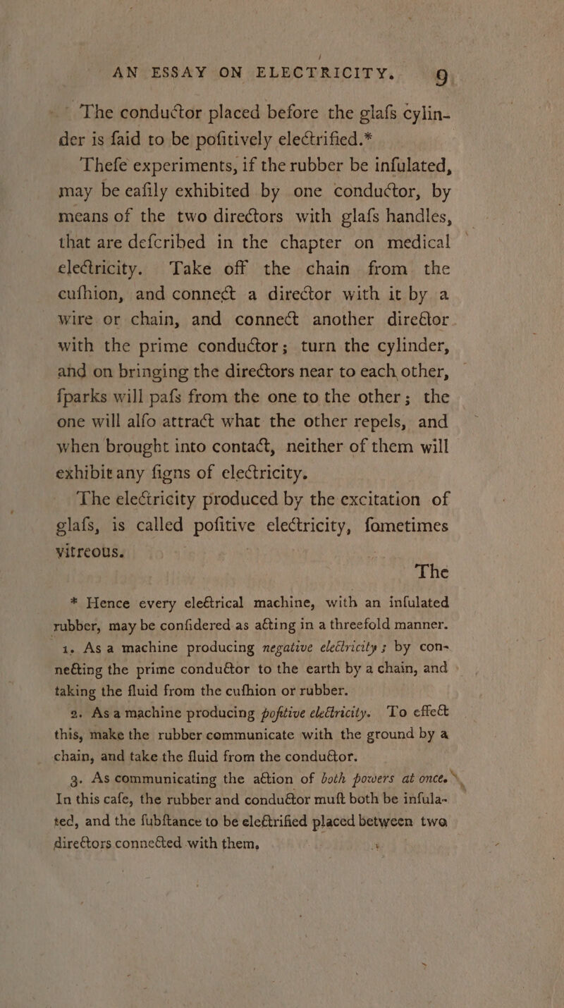 _ The conductor placed before the glafs cylin- der is faid to be pofitively electrified.* Thefe experiments, if the rubber be infulated, may be eafily exhibited by one conductor, by means of the two directors with glafs handles, that are defcribed in the chapter on medical electricity. Take off the chain from the cufhion, and connect a director with it by a wire or chain, and connect another direétor with the prime conductor; turn the cylinder, and on bringing the directors near to each other, {parks will pafs from the one to the other; the one will alfo attract what the other repels, and when brought into contact, neither of them will exhibit any figns of electricity. The electricity produced by the excitation of glafs, is called pofitive electricity, fometimes vitreous. The * Hence every eleétrical machine, with an infulated rubber, may be confidered as a¢ting in a threefold manner. 3 1. Asa machine producing negative electricity 3 by con- neéting the prime condu@tor to the earth by a chain, and taking the fluid from the cufhion or rubber. 2. Asa machine producing poftive eleétricity. To effect this, make the rubber communicate with the ground by a _ chain, and take the fluid from the condu€or. 3. As communicating the a€tion of both powers at onces ». In this cafe, the rubber and conduétor mutt both be infula- ted, and the fubftance to be eleétrified placed between two directors conneCted with them, | ;