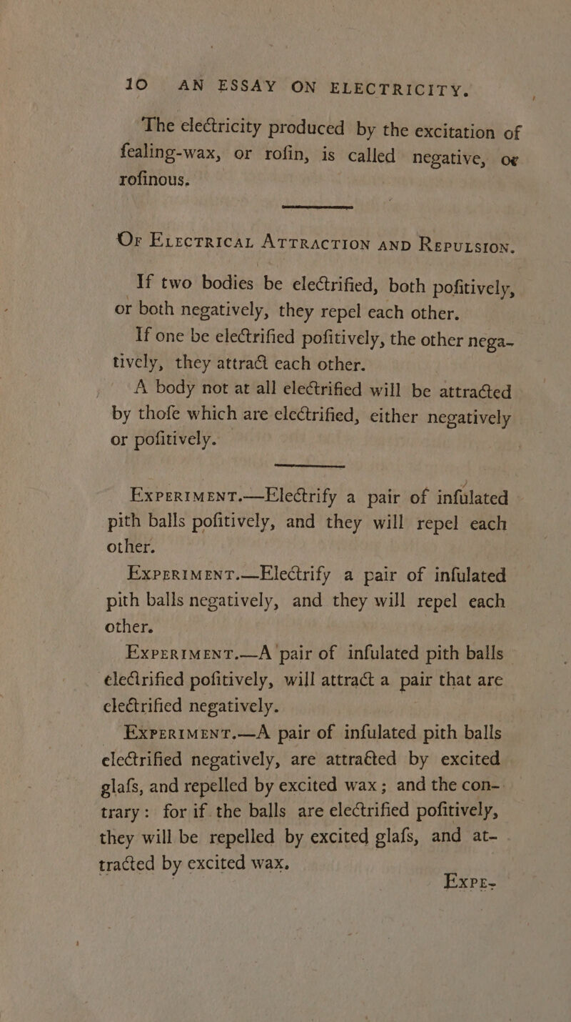 _ The electricity produced by the excitation of fealing-wax, or rofin, is called negative, o¢ rofinous. : ee eD Or EvectricaL ATTRACTION AND ReEPuLsion. If two bodies be electrified, both pofitively, or both negatively, they repel each other. If one be electrified pofitively, the other nega~ tively, they attract each other. , A body not at all electrified will be acteugea by thofe which are electrified, either negatively or pofitively. ExpertMent.—Electrify a pair of infulated pith balls pofitively, and they will repel each other. ExprriMent.—Electrify a pair of infulated pith balls negatively, and they will repel each other. ExpertMENT.—A pair of infulated pith balls ¢lecirified pofitively, will attract a pair that are electrified negatively. | ExperiMEent.—A pair of infulated pith balls electrified negatively, are attra€ted by excited glafs, and repelled by excited wax; and the con- trary: for if the balls are udatifed pofitively, they will be repelled by excited glafs, and at- tracted by excited wax, | Expr-