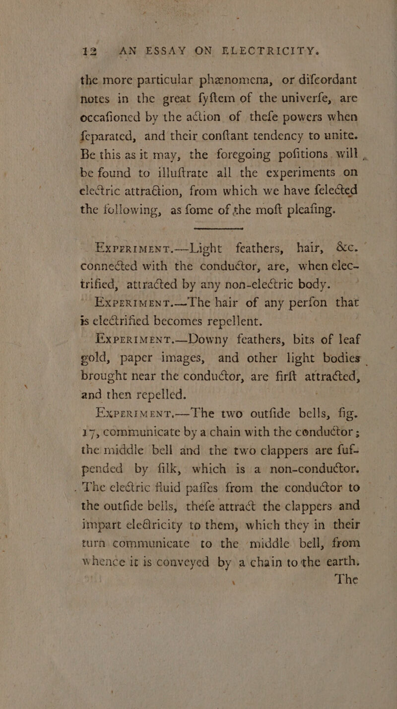 the more particular phenomena, or difeordant hetes in the great fyftem of the univerfe, are occafioned by the action of thefe powers when -feparated, and their conftant tendency to unite. Be this as it may, the foregoing pofitions. will , be found to illuftrate all the experiments on electric attraGtion, from which we have felected the following, as fome of she moft pleating. Experimenr.—Light feathers, hair, &amp;c. | connected with the conductor, are, when elec- irified, attracted by any non-electric body. ExpERIMENT.—The hair of any perion that is electrified becomes repellent. iixprrimMent.—Downy feathers, bits of leaf gold, paper images, and other light bodies. brought near the conductor, are firft attracted, and then repelled. EXPERIMENT.— The two outfide bells, fig. ‘17, communicate by a chain with the conductor ; the middle bell and the two clappers are fuf- pended by filk, which is a non-conductor. _ The eledtric fluid paiies from the conductor to — the outfide bells, thefe attract the clappers and impart ele€ricity to them, which they in their turn communicate to the middle bell, from whence it is conveyed by a chain tothe earth. , The