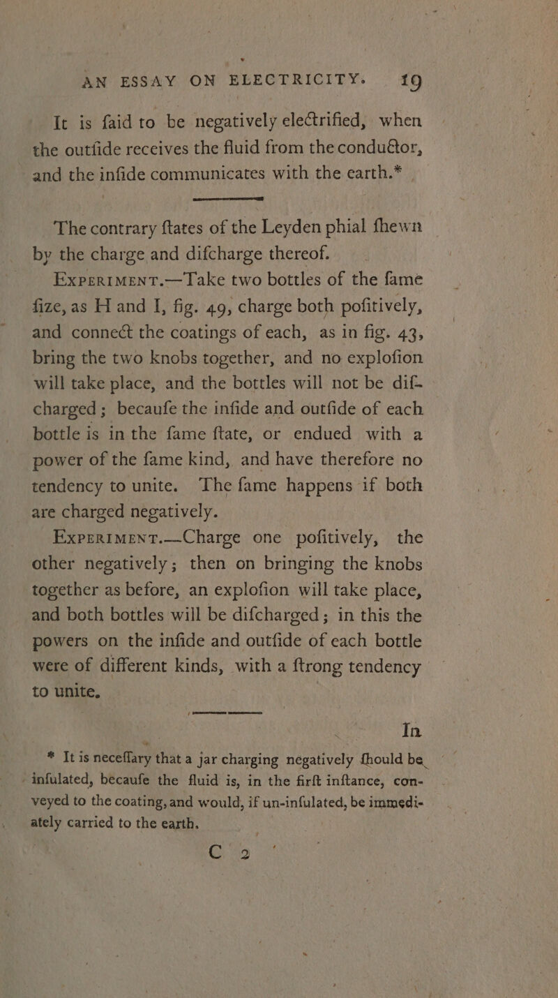 AN ESSAY ON ELECTRICITY. 19 It is faid to be negatively electrified, when the outfide receives the fluid from the condutor, and the infide communicates with the earth.* The contrary ftates of the Leyden phial fhewn by the charge and difcharge thereof. Expertment.—Take two bottles of the fame fize, as H and I, fig. 49, charge both pofitively, and connect the coatings of each, as in fig. 43, bring the two knobs together, and no explofion will take place, and the bottles will not be dif charged ; becaufe the infide and outfide of each bottle is in the fame ftate, or endued with a power of the fame kind, and have therefore no tendency to unite. The fame happens if both are charged negatively. ExpeRIMENT.—Charge one pofitively, the other negatively; then on bringing the knobs together as before, an explofion will take place, and both bottles will be difcharged; in this the powers on the infide and outfide of each bottle were of different kinds, with a ftrong tendency to unite. ee es aa : In * It is neceflary that a jar charging negatively fhould be | -infulated, becaufe the fluid is, in the firft inftance, con- veyed to the coating, and would, if un-infulated, be immedi- ately carried to the earth. | 25 Oe