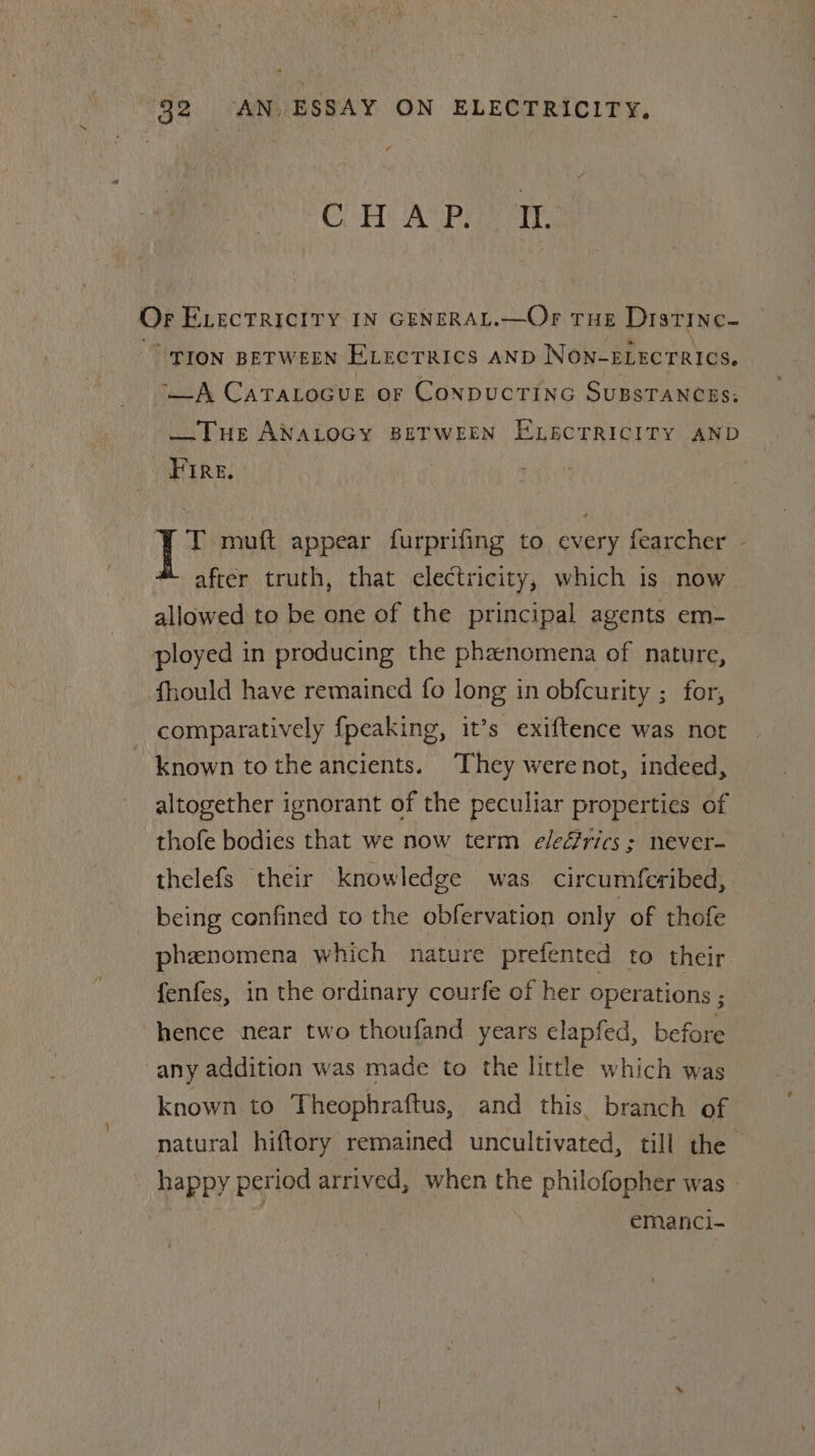 * 32 AN, ESSAY ON ELECTRICITY. * CoH ACP) Or. Or Evectricity IN GENERAL.—Or Tue Distinc- “pron Between ELectTRICS AND NON-ELECTRICS. ‘_A CaTaLocue or ConpucTING SuBSTANCEs; —THE ANALOGY BETWEEN ELECTRICITY AND Fire. T mutt appear furprifing to every fearcher - after truth, that electricity, which is now allowed to be one of the principal agents em- ployed in producing the phzenomena of nature, fhould have remained fo long in obfcurity ; for, comparatively {peaking, it’s exiftence was not known tothe ancients. They werenot, indeed, altogether ignorant of the peculiar properties of thofe bodies that we now term e/eérics ; never- thelefs their knowledge was. circumferibed, being confined to the obfervation only of thofe phenomena which nature prefented to their fenfes, in the ordinary courfe of her operations ; hence near two thoufand years elapfed, before any addition was made to the little which was known to Theophraftus, and this. branch of natural hiftory remained uncultivated, till the happy period arrived, when the philofopher was - emanci-