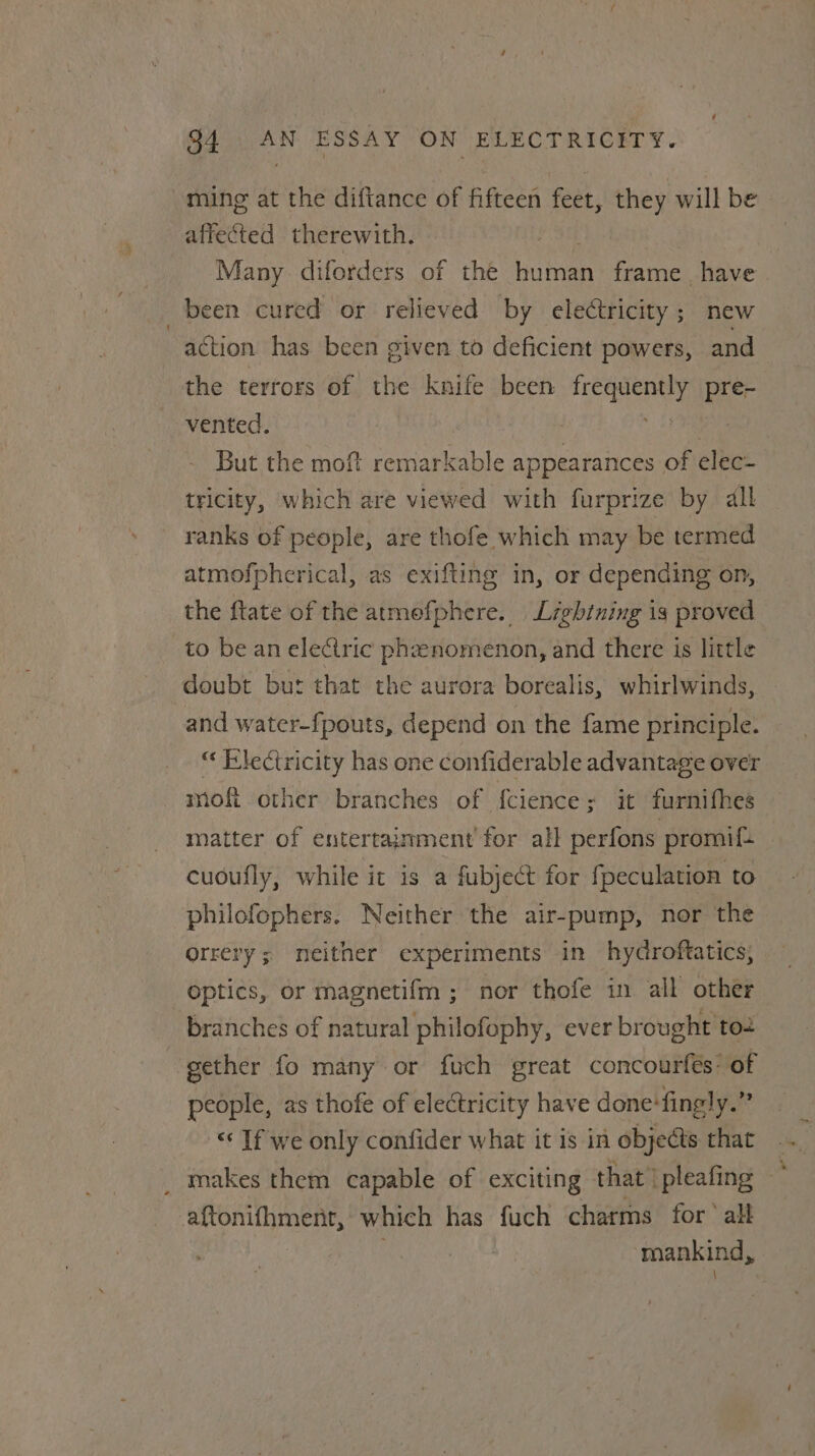 ming at the diftance of fifteen feet, they will be affected therewith. Many diforders of the bone frame have been cured or relieved by electricity; new action has been given to deficient powers, and the terrors of the knife been Riga: pre- vented. But the moft remarkable appearances. of clec- tricity, which are viewed with furprize by dll ranks of people, are thofe which may be termed atmofpherical, as exifting in, or depending on, the ftate of the atmefphere. Lightning is proved to be an electric pheenomenon, and there is little doubt but that the aurora borealis, whirlwinds, and water-fpouts, depend on the fame principle. “ Flectricity has one confiderable advantage over mofi other branches of {cience ; it furnifhes matter of entertainment for all perfons promi: cuoufly, while it is a fubject for fpeculation to philofophers. Neither the air-pump, nor the orrery ; meither experiments in hydroftatics, optics, or magnetifm ; nor thofe in all other branches of natural philofophy, ever brought to2 gether fo many or fuch great concourfés’ of people, as thofe of electricity have done‘fingly.” &lt;‘ If we only confider what it is in objects that _ makes them capable of exciting that ipleafing — aftonifhment, which has fuch charms for‘ all mankind,