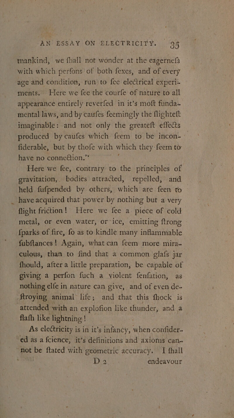 mankind, we fhall not wonder at the eagernefs with which perfons of both fexes, and of every age and condition, run)to fee electrical experi~ ments. Here we fee the courfe of nature to all appearance entirely reverfed in it’s moft funda= mental laws, and by caufes feemingly the flighteft imaginable: and not only the greateft effects produced by caufes which feem to be incon- fiderable, but by thofe with Get they feem to have no conneétion.” Here we fee, contrary to the ptinciples of gravitation, bodies attracted, repelled, and held fufpended by others, which are feen to _ have acquired that power by nothing but a very flight friction! Here we fee a piece of cold metal, or even water, orice, emitting ftrong {parks of fire, fo as to kindle many inflammable fubftances! Again, what can feem more mira- culous, than to find that a common glafs jar : fhould, after a little preparation, be capable of giving a perfon fuch a violent fenfation, as nothing elfe in nature can give, and of even de- Mtroying animal life; and that this fhock is attended with an explofion like thunder, and a flafh like lightning! As electricity is in it’s infancy, when confider- ed as a fcience, it’s definitions and axioms can- not be ftated with geometric accuracy. I fhall D2. endeavour