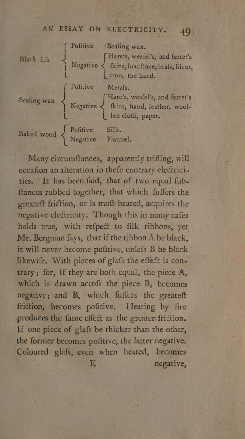 ™ AN ESSAY ON ELECTRICITY, 49. { Pofitive | Sealing wax. Black Glk 2 [ Hare’s, weafel’s, and ferret’s | j Negative &lt; {kins, loadftone, brafs, filver, L by iron, the hand, ( Pofitive Metals, ‘Sealing wax { Hare’ s, weafel’s, and er 3 ! Negative &lt; fkins, hand, leather, wool- L L len cloth, paper. Baked eee } Pofitive Silk. L Negative Flannel, Many circumftances, apparently trifling, will occafion an alteration in thefe contrary electrici- ties. It has been faid, that of two equal fub- ftances rubbed together, that which fuffers the greateft friction, or is moft heated, acquires the negative electricity. Though this in many cafes holds true, with refpect to filk ribbons, yet Mr. Bergman fays, that if the ribbon A be black, it will never become pofitive, unlefs B be black likewife. With pieces of glafs the effect is con-_ trary; for, if they are both equal, the piece A, which is drawn acrofs the piece B, becomes negative; and B, which fuffers the greateft friction, becomes pofitive. Heating by fire produces the fame effect as the greater friction. If one piece of glafs be thicker than the other, the former becomes pofitive, the latter negative. Coloured. glafs, even when heated, becomes iB | negative,