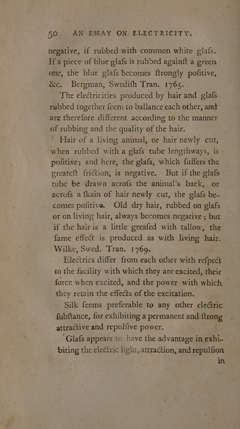 negative, if rubbed with common white glafs. one, the blue glafs becomes ftrongly pofitive, &amp;c. Bergman, Swedifh Tran. 17665. The electricities produced by hair and glafs rubbed together feem to ballance each other, and are therefore different according to the manner of rubbing and the quality of the hair. ' Hair of a living animal, or hairnewly cut, when rubbed with a glafs tube lengthways, is pofitive; and here, the glafs, which fuffers the ereateft friction, is negative. But if the glafs tube be drawn acrofs the amimal’s back,. or acrofs a {kain of hair newly cut, the glafs be- comes pofitive. Old dry hair, rubbed on glafs or on living hair, always becomes negative ; but if the hairis a little greafed with tallow, the fame effect is produced as with Hine hair. Wilke, Swed. Tran. 1769. Electrics differ from each other with refpect to the facility with which they are excited, their they retain the effects of the excitation. Silk feems preferable to any other electric fubftance, for exhibiting a permanent and arong attractive and repulfive power. ‘Glafs appears to have the advantage in exhi- biting the electric light, thes a _and repulfian In,