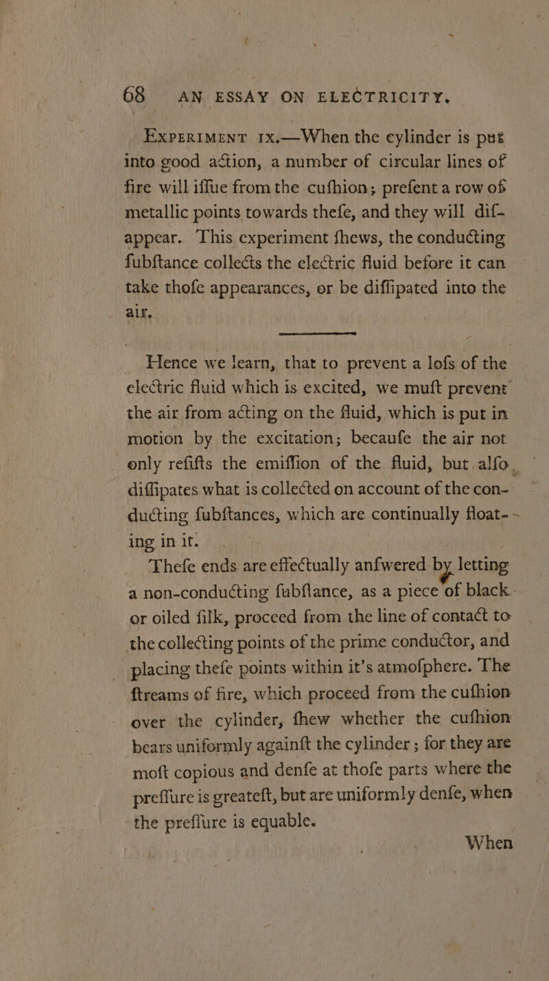 ~ t ‘ ; 68 AN ESSAY ON ELECTRICITY. EXPERIMENT 1x.—When the cylinder is put into good aétion, a number of circular lines of fire will iffue from the cufhion; prefent a row of metallic points towards thefe, and they will dif- appear. This experiment fhews, the conducting fubftance collects the electric fluid before it can take thofe appearances, or be diffipated into the alr. Hence we learn, that to prevent a lofs of the electric fluid which is excited, we muft prevent’ the air from acting on the fluid, which is put in motion by the excitation; becaufe the air not only refifts the emiffion of the fluid, but alfo, — diffipates what is collected on account of the con- ducting fubftances, which are continually float- -~ ing in if. Thefe ends are effectually anfwered by. letting a non-conducting fubflance, as a piece of black. or oiled filk, proceed from the line of contact to the collecting points of the prime conductor, and _ placing thefe points within it’s atmofphere. The ftreams of fire, which proceed from the cufhion over the cylinder, fhew whether the cufhion bears uniformly againft the cylinder ; for they are moft copious and denfe at thofe parts where the preffure is greateft, but are uniformly denfe, when the preffure is equable. When