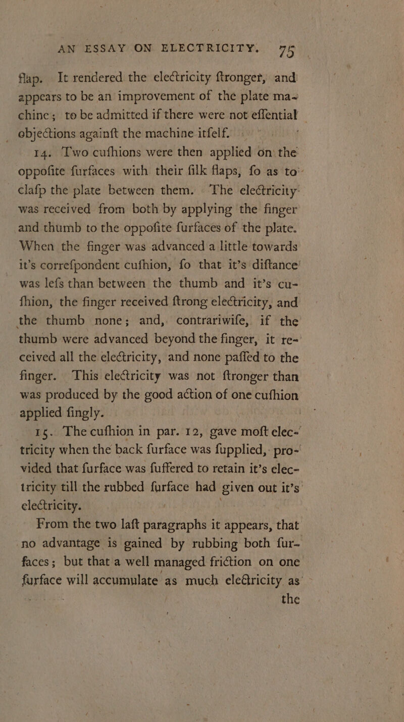 flap. It rendered the electricity ftronger, and appears to be an improvement of the plate ma~ chine; to be admitted if there were not effential _ objections againft the machine itfelf. | 14. Two cufhions were then applied on: the oppofite furfaces with their filk flaps, fo as to’ - Clafp the plate between them. The electricity: was received from both by applying the finger and thumb to the oppofite furfaces of the plate. When the finger was advanced a little towards it’s correfpondent cufhion, fo that. it’s diftance’ was lef{s than between the thumb and it’s cu- fhion, the finger received ftrong electricity, and the thumb none; and,. contrariwife, if the thumb were advanced beyond the finger, it re- ceived all the electricity, and none paffed to the finger. This electricity was not {tronger than was produced by the good action of one cufhion applied fingly. 15. Thecufhion in par. 12, gave moft clec-' tricity when the back furface was fupplied,- pro- vided that furface was fuffered to retain it’s elec- tricity till the rubbed furface had given out it’s’ electricity. | : | From the two laft paragraphs it appears, that ‘no advantage is gained by rubbing both fur- faces; but that a well managed friction on one furface will accumulate as much electricity as’ ~ hoes the