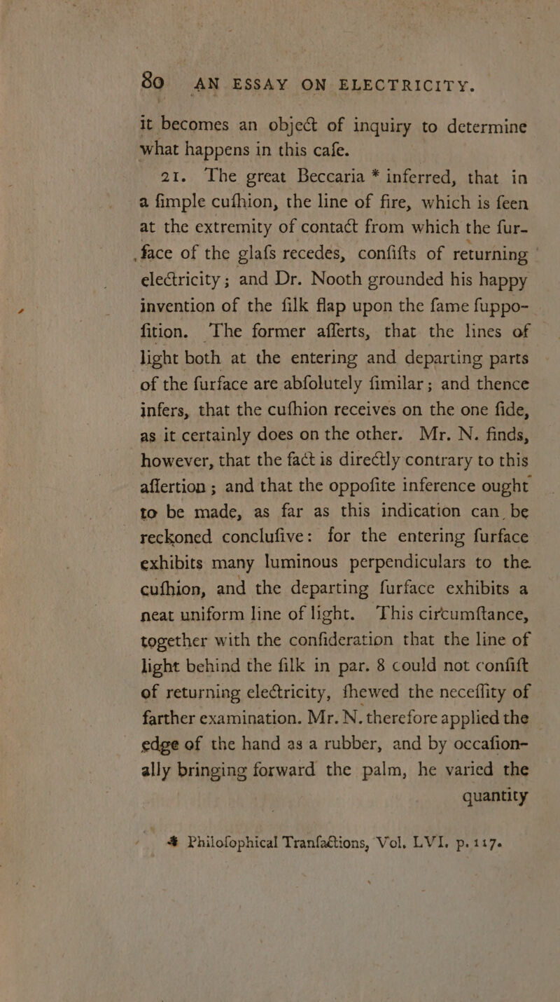 it becomes an object of inquiry to determine what happens in this cafe. 21. The great Beccaria * inferred, that in a fimple cufhion, the line of fire, which is feen at the extremity of contact from which the fur- face of the glafs recedes, confifts of returning electricity ; and Dr. Nooth grounded his happy invention of the filk flap upon the fame fuppo- fition. The former afferts, that the lines of light both at the entering and departing parts of the furface are abfolutely fimilar; and thence infers, that the cufhion receives on the one fide, as it certainly does on the other. Mr. N. finds, however, that the fact is directly contrary to this affertion ; and that the oppofite inference ought to be made, as far as this indication can_ be reckoned conclufive: for the entering furface exhibits many luminous perpendiculars to the. cufhion, and the departing furface exhibits a neat uniform line of light. This circumftance, together with the confideration that the line of light behind the filk in par. 8 could not confift of returning electricity, fhewed the neceflity of farther examination. Mr. N. therefore applied the © edge of the hand as a rubber, and by occafion- ally bringing forward the palm, he varied the quantity | # Philofophical Tranfaétions, Vol, LVI. p. 117.