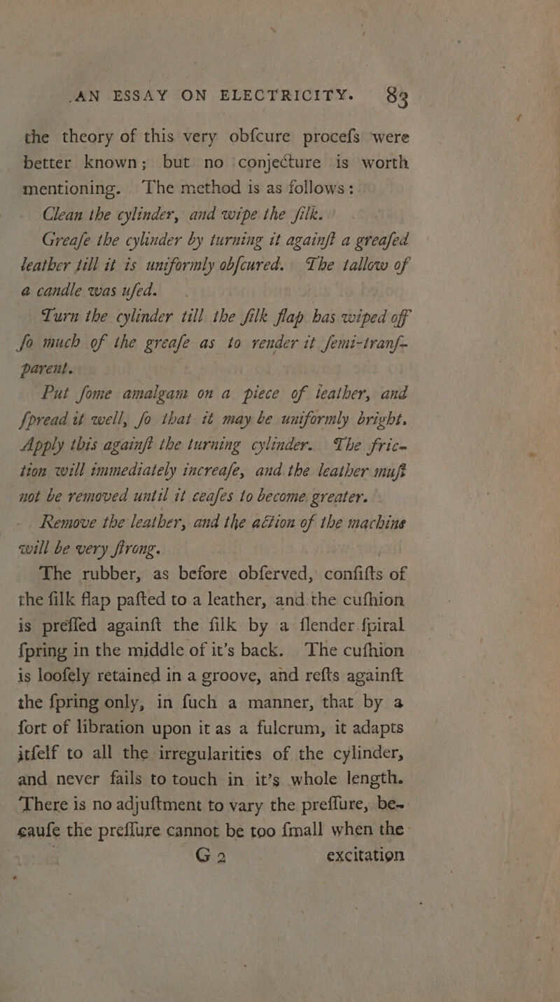 the theory of this very obfcure procefs ‘were better known; but no conjecture is worth mentioning. The method 1s as follows: Clean the cylinder, and wipe the jilk. Greafe the cylinder by turning tt againft a greafed leather Jill it is uniformly obfcured. The tallow of a candle was ufed. — | Turn the cylinder tll ihe filk flap bas wiped off Jo much of the greafe as to render it Jemi-tranf- parent. . | Put fome amalgam on a piece of ieather, and Spread ut well, fo that it may be uniformly bright. Apply this againjt the iuruing cylinder. The fric- tion will immediately increafe, and the leather muft not be removed until it ceafes to become. greater. Remove the leather, and the ation of the machine will be very firong. The rubber, as before obferved, caniitts of the filk flap pafted to a leather, and the cufhion is prefled againft the filk by a flender fpiral fpring in the middle of it’s back. The cufhion is loofely retained in a groove, and refts againft the {pring only, in fuch a manner, that by a fort of libration upon it as a fulcrum, it adapts itfelf to all the irregularities of the cylinder, and never fails to touch in it’s whole length. There is no adjuftment to vary the preffure, be- caufe the preflure cannot be too {mall when the | G2 excitation