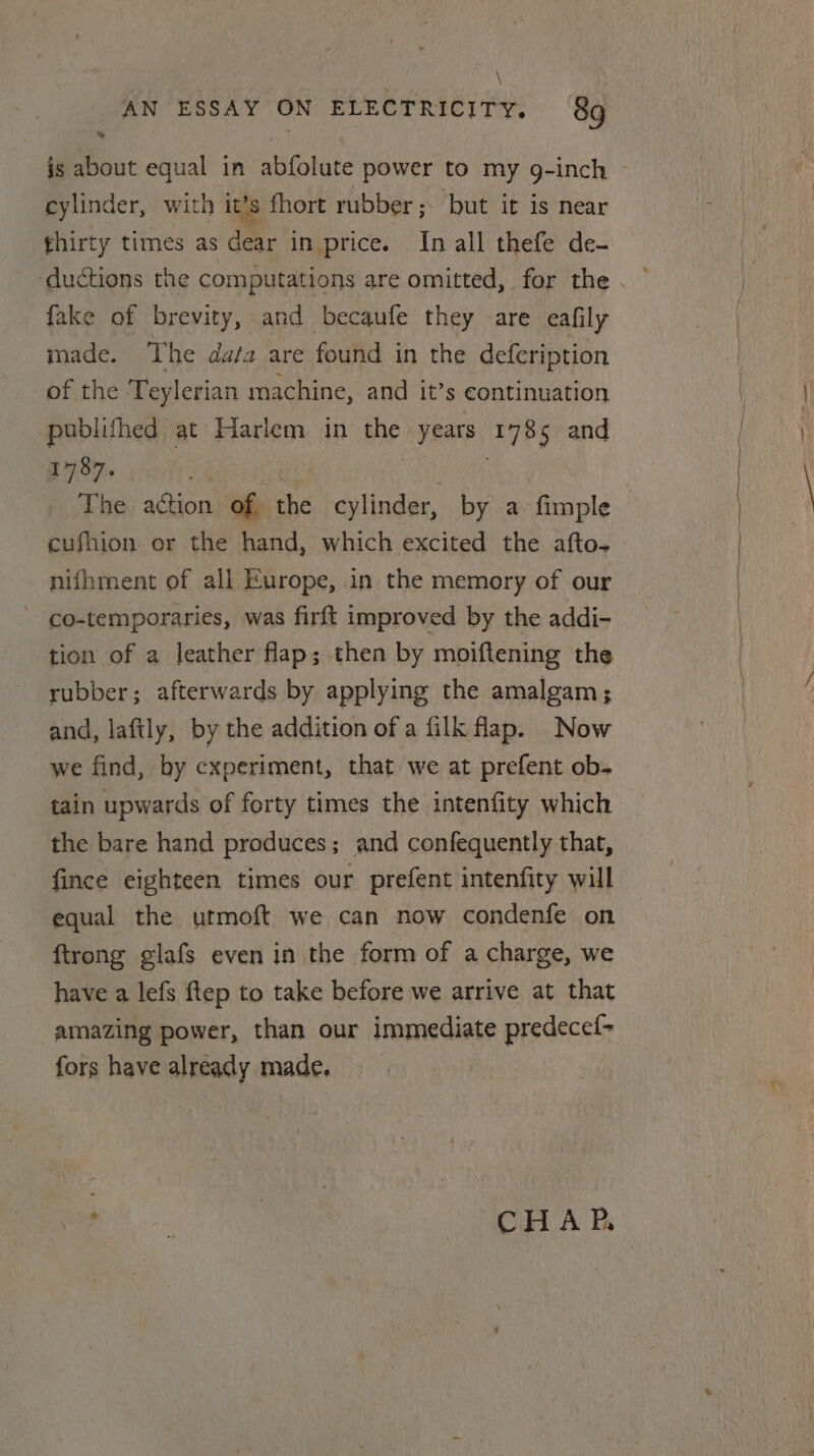 \ AN ESSAY ON ELECTRICITY. 89 cylinder, with it’s fhort rubber; but it is near thirty times as der in price. In all thefe de- ductions the computations are omitted, for the fake of brevity, and becaufe they are eafily made. The data are found in the defeription of the Teylerian machine, and it’s continuation publifhed at Harlem in the “years aver and 1787, The action of the cylinder, by a fimple cufhion or the hand, which excited the afto- nifhment of all Europe, in the memory of our co-temporaries, was firft improved by the addi- tion of a leather flap; then by moiftening the rubber; afterwards by applying the amalgam; and, laftly, by the addition of a filk flap. Now we find, by experiment, that we at prefent ob- tain upwards of forty times the intenfity which the bare hand produces; and confequently that, fince eighteen, times our prefent intenfity will equal the utmoft we can now condenfe on ftrong glafs even in the form of a charge, we have a lefs ftep to take before we arrive at that amazing power, than our immediate predecef- fors have already made, ee. : CHAR