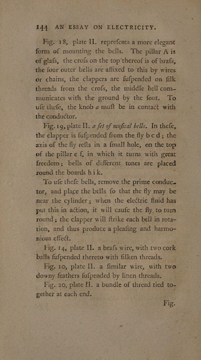 Fig. 18, tat II. reprefents a more elegant form of mounting the bells. The pillar A is of glafs, the crols on the top thereof is of brafs, the four outer bells are affixed to this by wires or chains, the clappers are fufpended on filk threads from the crofs, the middle bell com- municates with the ground by the foot. To ufe thefe, the knob 2 muft be in contact with the conduétor. Fig. 1g, plate lL. @ fet of mufical bells. In thefe, the clapper is fufpended from the fy bcd; the axis of the fly refts in a fmall hole, on the top of the pillar e f, in which it turns with great freedom; bells of different tones are placed round the boards hik. To ufe thefe bells, remove the prime conduc. tor, and place the bells fo that the fly may be near the cylinder; when the electric fluid has put this in action, if will caufe the fly, to turn | round ; the clapper will {trike each bell in reta- tion, and thus produce a pleafing and harmo- nious effec. — Fig. 14, plate Il. a bees wire, with two cork balls fufpended thereto with filken thr eads. Fig. 10, plate Il. a fimilar wire, with two downy feathers fufpended by linen threads. Fig. 20, plate I. a bundle of thread tied to- gether at each end. : Fig.