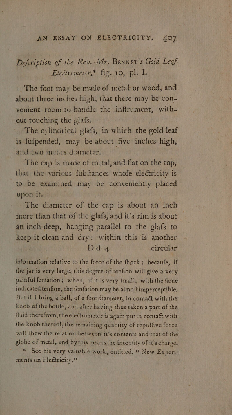 Defeription of the Rev. Mr. Benner’s Gold Leaf Eleétrometer,* fig. 10, pl. I. The foot may be made of metal or wood, and about three inches high, that there may be con- venient room to handle the inftrument, with- out touching the plafs. The cylindrical glafs, in which the gold leaf is fufpended, may be about five inches high, and two inches diameter. The cap is made of metal, and flat on i top, that the various fubftances whofe electricity is to be examined may be conveniently placed upon it. | : The diameter of the cap is about an inch more than that of the glafs, and it’s rim is about an inch deep, hanging parallel to the glafs to ie it clean and dry: within this is another Dd 4 circular information relative to the force of the fhock ; becaufe, if the jar is very large, this degree of tenfion will give a very painful fenfation; when, if it is very fmall, with the fame _ indicated tenfion, the fenfation may be almo!t imperceptible. But if I bring a ball, of a foot diameter, in conta&amp; with the knob of the bottle, and after having thus taken a part of the fluid therefrom, the eleftrometer is again putin contaé with. the knob thereof, the remaining quantity of repulfive force will thew the relation between it’s contents and that of the globe of metal, and by this means the inten(ity of it’s charge. * See his very valuable work, entitied, * New Experi- menis cn Lleétricity,”