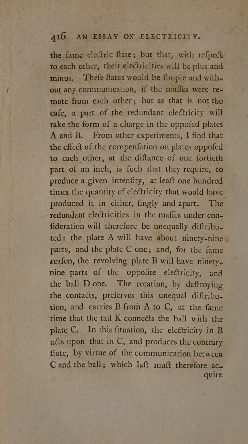 the fame eleétric ftate; but that, with refpect to each other, their eleCtricities will be plus and minus. Thefe flates would be fimple and with- out any communication, if the maffes were re mote from each other ; but as that is not the cafe, a part of the redundant electricity will take the form of a charge in the oppofed plates A and B. From other experiments, J find that the effect of the compenfation on plates oppofed to each other, at the diftance of one fortieth part of an inch, is fuch that they require, to produce a given intenfity, at leaft one hundred times the quantity of electricity that would have produced it in either, fingly and apart. The redundant electricities in the maffes under con- fideration will therefore be unequally diftribu- ted: the plate A will have about ninety-nine parts, and the plate C one; and, for the fame reafon, the revolving plate B will have ninety. nine parts of the oppofite electricity, and the ball Done. The rotation, by deftroying the contacts, preferves this unequal diftribu- tion, and carries B from A to C, at the fame time that the tail K connects the ball with the plate C. In this fituation, the electricity in B acts upon that in C, and produces the contrary ftate, by virtue of the communication between C and the ball; which laft muft therefore ac. quire