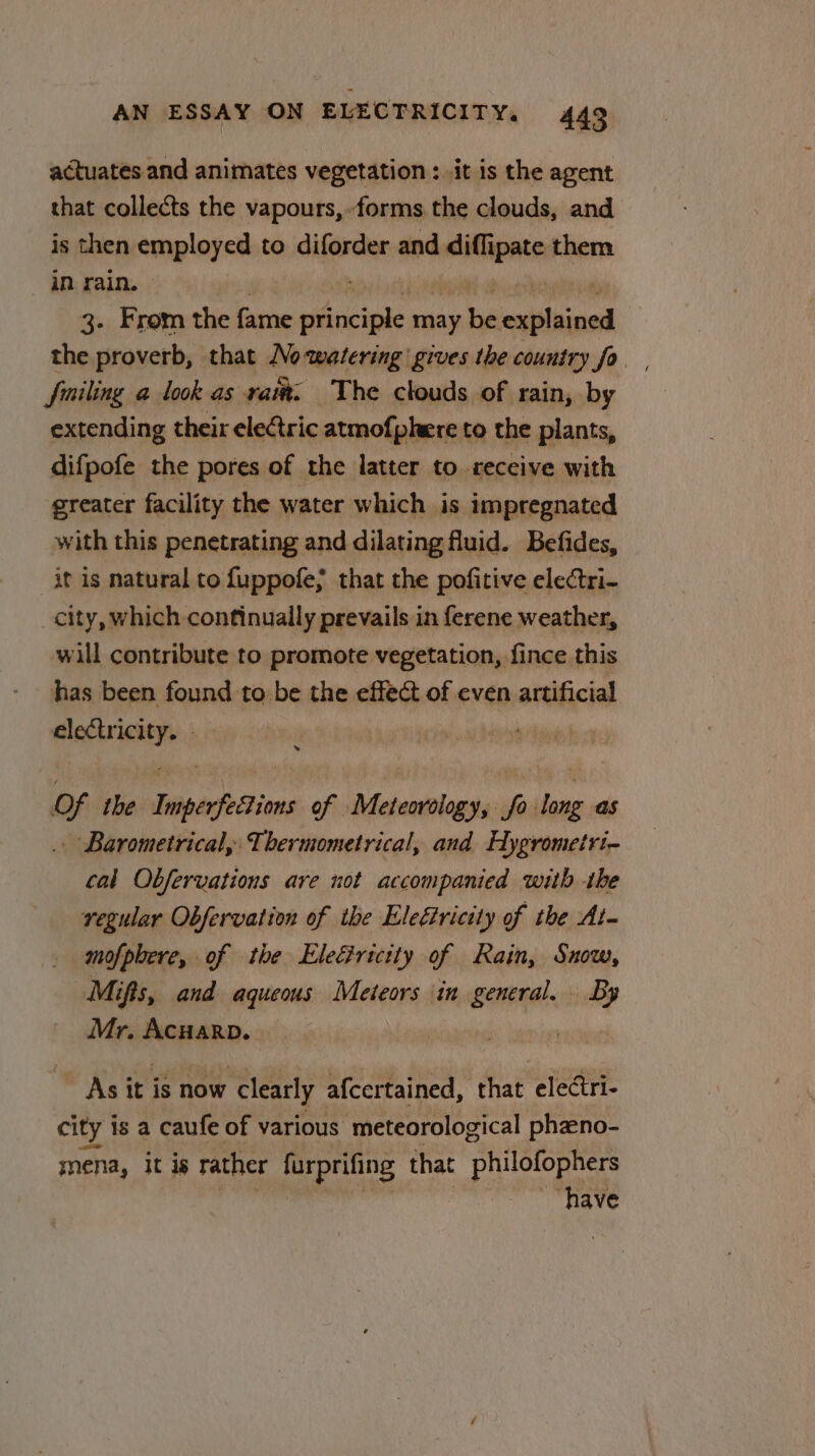actuates and animates vegetation : .it is the agent that collects the vapours,forms the clouds, and is then employed to diforder and iii them in rain. | 3. From the Gone ivciple may i ei the proverb, that Nowatering gives the country fo fmiling a look as rai. The clouds of rain, by extending their eleCtric atmofphere to the plants, difpofe the pores of the latter to receive with greater facility the water which is impregnated with this penetrating and dilating fluid. Befides, it is natural to fuppofe; that the pofitive electri- city, which continually prevails in ferene weather, will contribute to promote vegetation, fince this has been tin be the effect of even artificial i egiabpdicily i Of the. liephcions of Meteorology, So sae as . Barometrical, Thermometrical, and Hygrometri- cal Obfervations are not accompanied with the regular Obfervation of ibe Eleétricity of the At- mofphere, of the Eleéricity of Rain, Snow, Mifts, and aqueous Meteors in general. By Mr. Acuarp. As it is now clearly afcertained, that electri- city is a caufe of various meteorological pheno- mena, it is rather furprifing that philofophers have